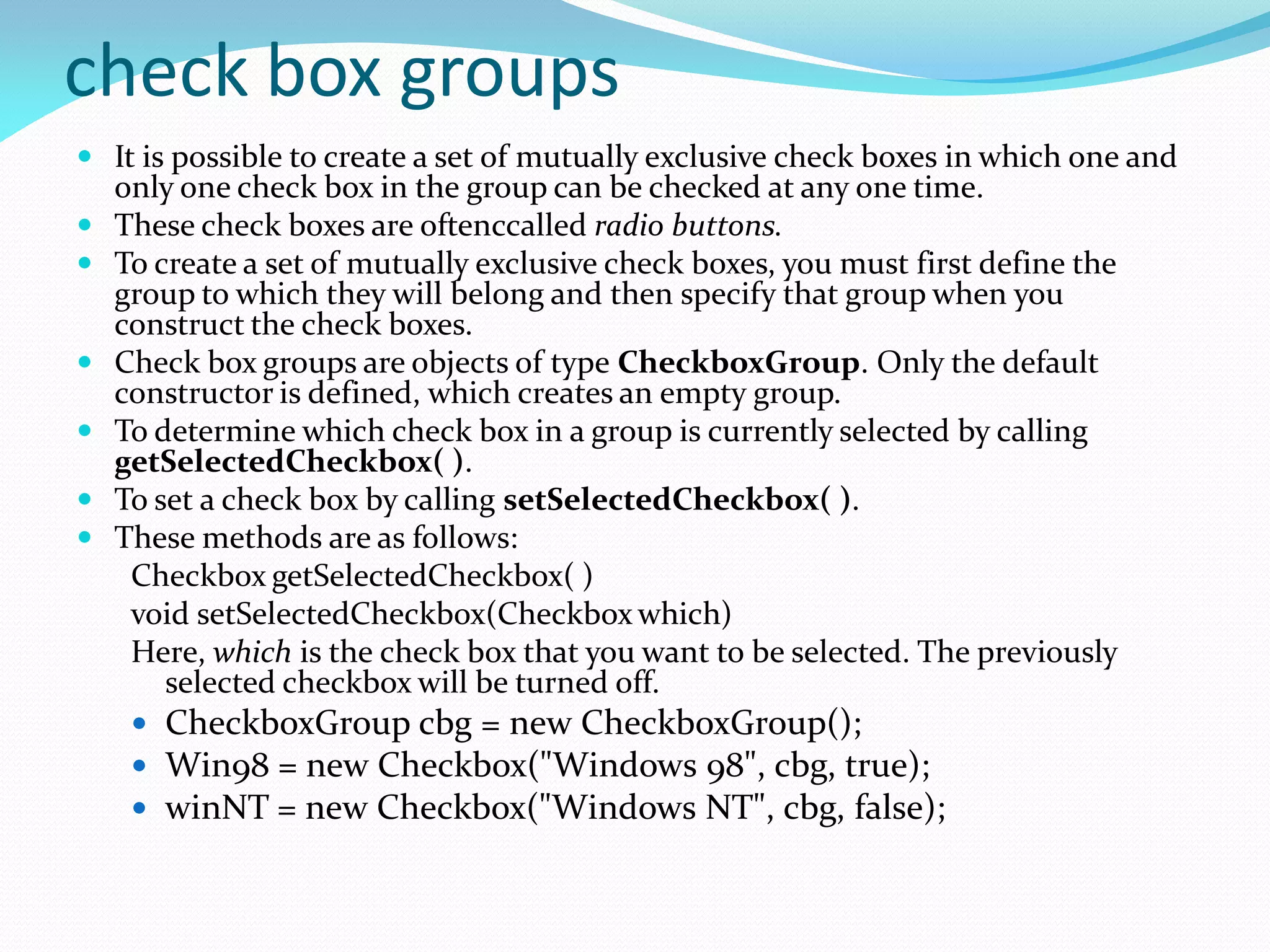 check box groups
 It is possible to create a set of mutually exclusive check boxes in which one and
only one check box in the group can be checked at any one time.
 These check boxes are oftenccalled radio buttons.
 To create a set of mutually exclusive check boxes, you must first define the
group to which they will belong and then specify that group when you
construct the check boxes.
 Check box groups are objects of type CheckboxGroup. Only the default
constructor is defined, which creates an empty group.
 To determine which check box in a group is currently selected by calling
getSelectedCheckbox( ).
 To set a check box by calling setSelectedCheckbox( ).
 These methods are as follows:
Checkbox getSelectedCheckbox( )
void setSelectedCheckbox(Checkbox which)
Here, which is the check box that you want to be selected. The previously
selected checkbox will be turned off.
 CheckboxGroup cbg = new CheckboxGroup();
 Win98 = new Checkbox("Windows 98", cbg, true);
 winNT = new Checkbox("Windows NT", cbg, false);
 