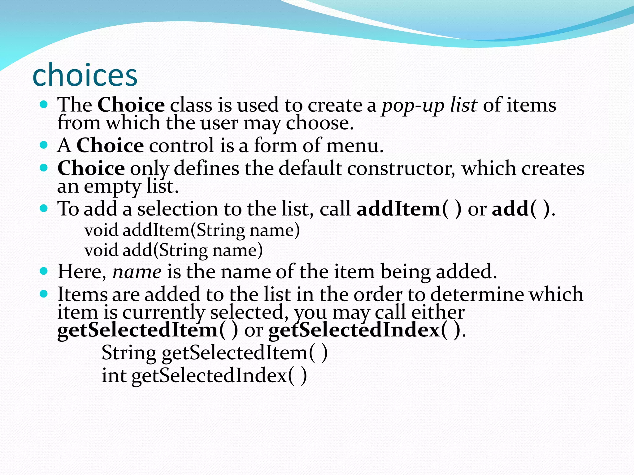 choices
 The Choice class is used to create a pop-up list of items
from which the user may choose.
 A Choice control is a form of menu.
 Choice only defines the default constructor, which creates
an empty list.
 To add a selection to the list, call addItem( ) or add( ).
void addItem(String name)
void add(String name)
 Here, name is the name of the item being added.
 Items are added to the list in the order to determine which
item is currently selected, you may call either
getSelectedItem( ) or getSelectedIndex( ).
String getSelectedItem( )
int getSelectedIndex( )
 