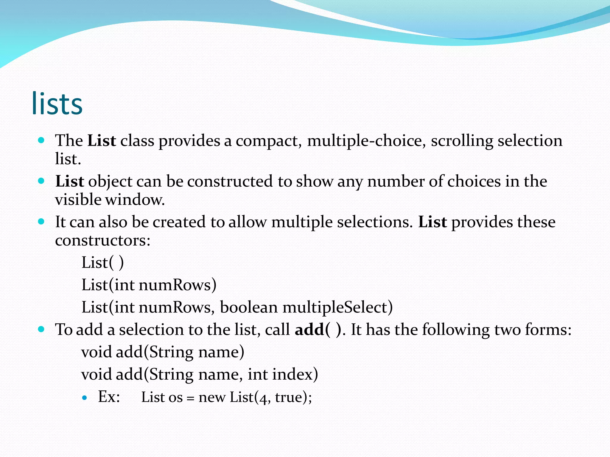 lists
 The List class provides a compact, multiple-choice, scrolling selection
list.
 List object can be constructed to show any number of choices in the
visible window.
 It can also be created to allow multiple selections. List provides these
constructors:
List( )
List(int numRows)
List(int numRows, boolean multipleSelect)
 To add a selection to the list, call add( ). It has the following two forms:
void add(String name)
void add(String name, int index)
 Ex: List os = new List(4, true);
 