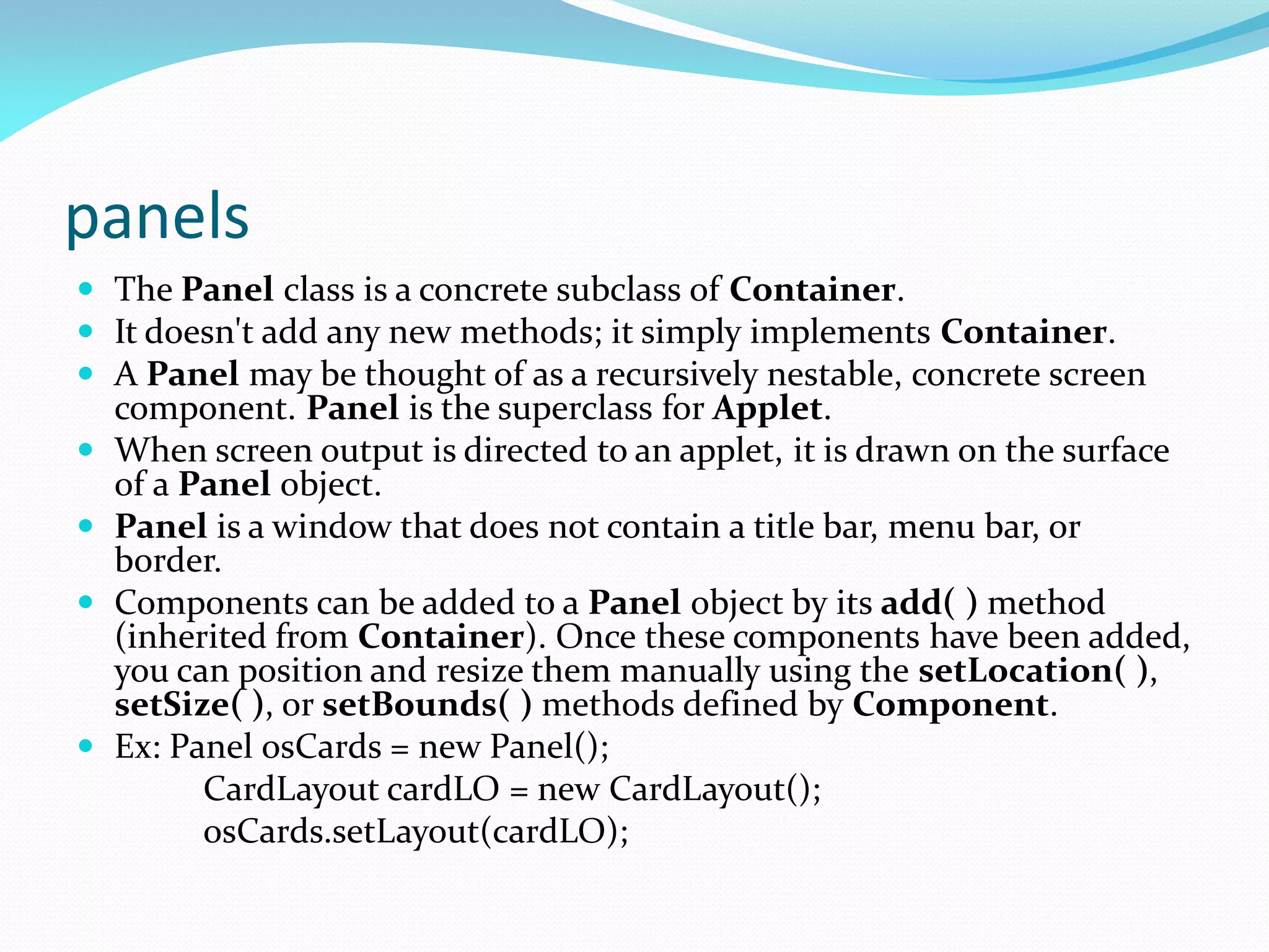 panels
 The Panel class is a concrete subclass of Container.
 It doesn't add any new methods; it simply implements Container.
 A Panel may be thought of as a recursively nestable, concrete screen
component. Panel is the superclass for Applet.
 When screen output is directed to an applet, it is drawn on the surface
of a Panel object.
 Panel is a window that does not contain a title bar, menu bar, or
border.
 Components can be added to a Panel object by its add( ) method
(inherited from Container). Once these components have been added,
you can position and resize them manually using the setLocation( ),
setSize( ), or setBounds( ) methods defined by Component.
 Ex: Panel osCards = new Panel();
CardLayout cardLO = new CardLayout();
osCards.setLayout(cardLO);
 
