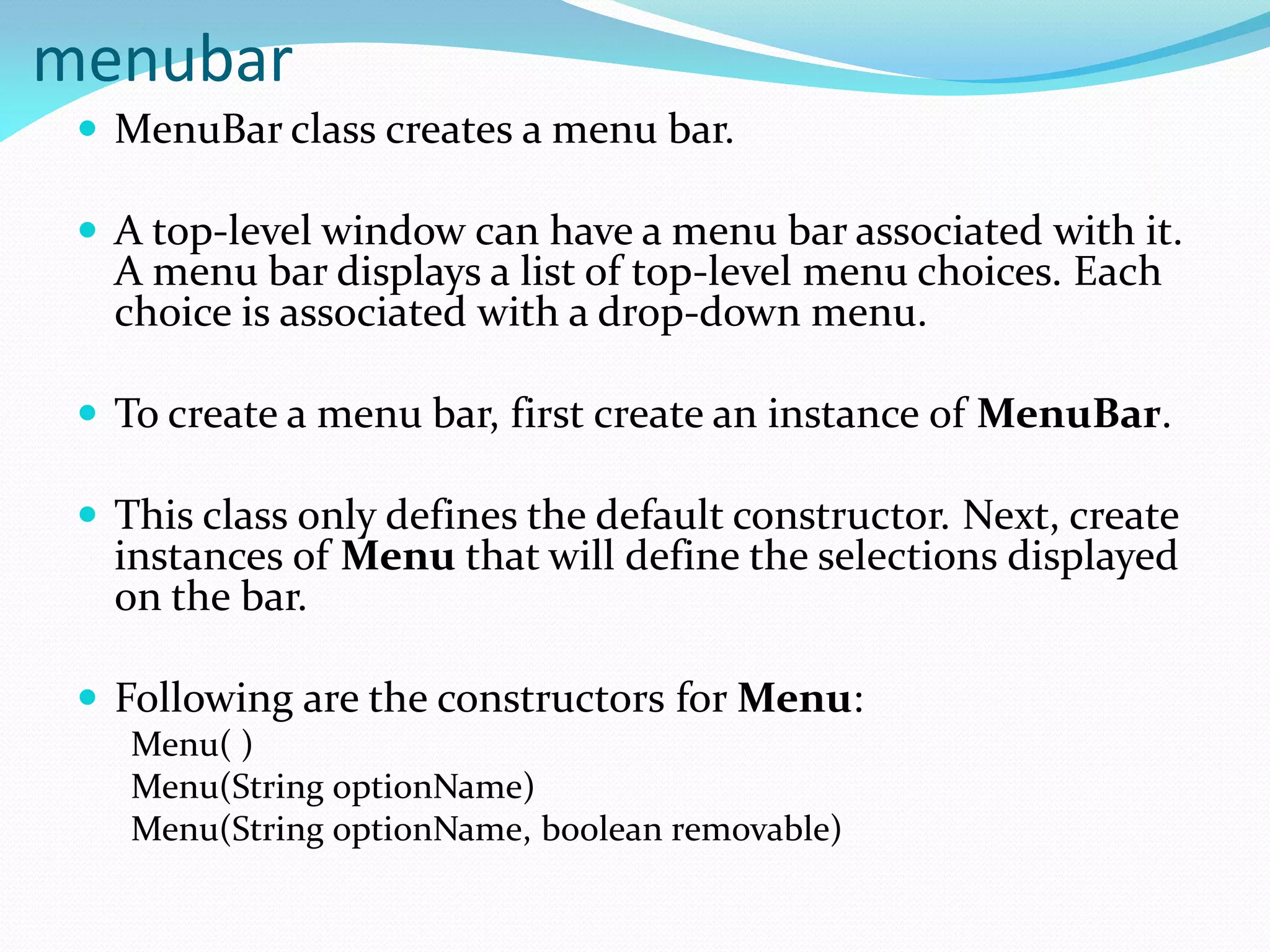 menubar
 MenuBar class creates a menu bar.
 A top-level window can have a menu bar associated with it.
A menu bar displays a list of top-level menu choices. Each
choice is associated with a drop-down menu.
 To create a menu bar, first create an instance of MenuBar.
 This class only defines the default constructor. Next, create
instances of Menu that will define the selections displayed
on the bar.
 Following are the constructors for Menu:
Menu( )
Menu(String optionName)
Menu(String optionName, boolean removable)
 