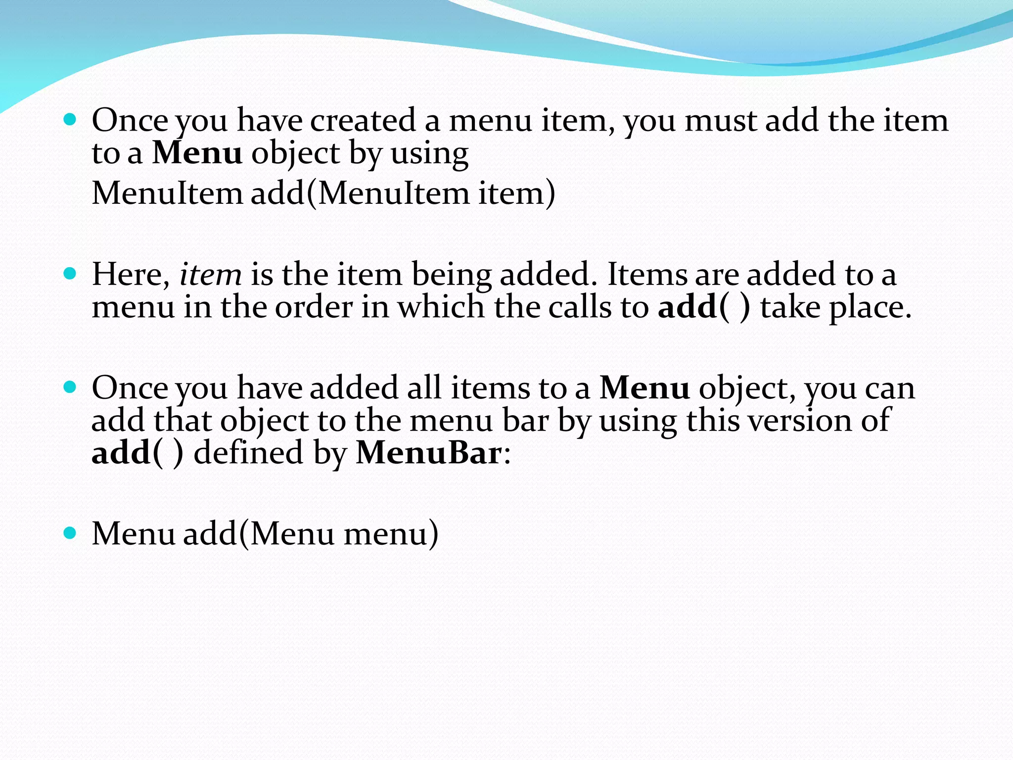  Once you have created a menu item, you must add the item
to a Menu object by using
MenuItem add(MenuItem item)
 Here, item is the item being added. Items are added to a
menu in the order in which the calls to add( ) take place.
 Once you have added all items to a Menu object, you can
add that object to the menu bar by using this version of
add( ) defined by MenuBar:
 Menu add(Menu menu)
 