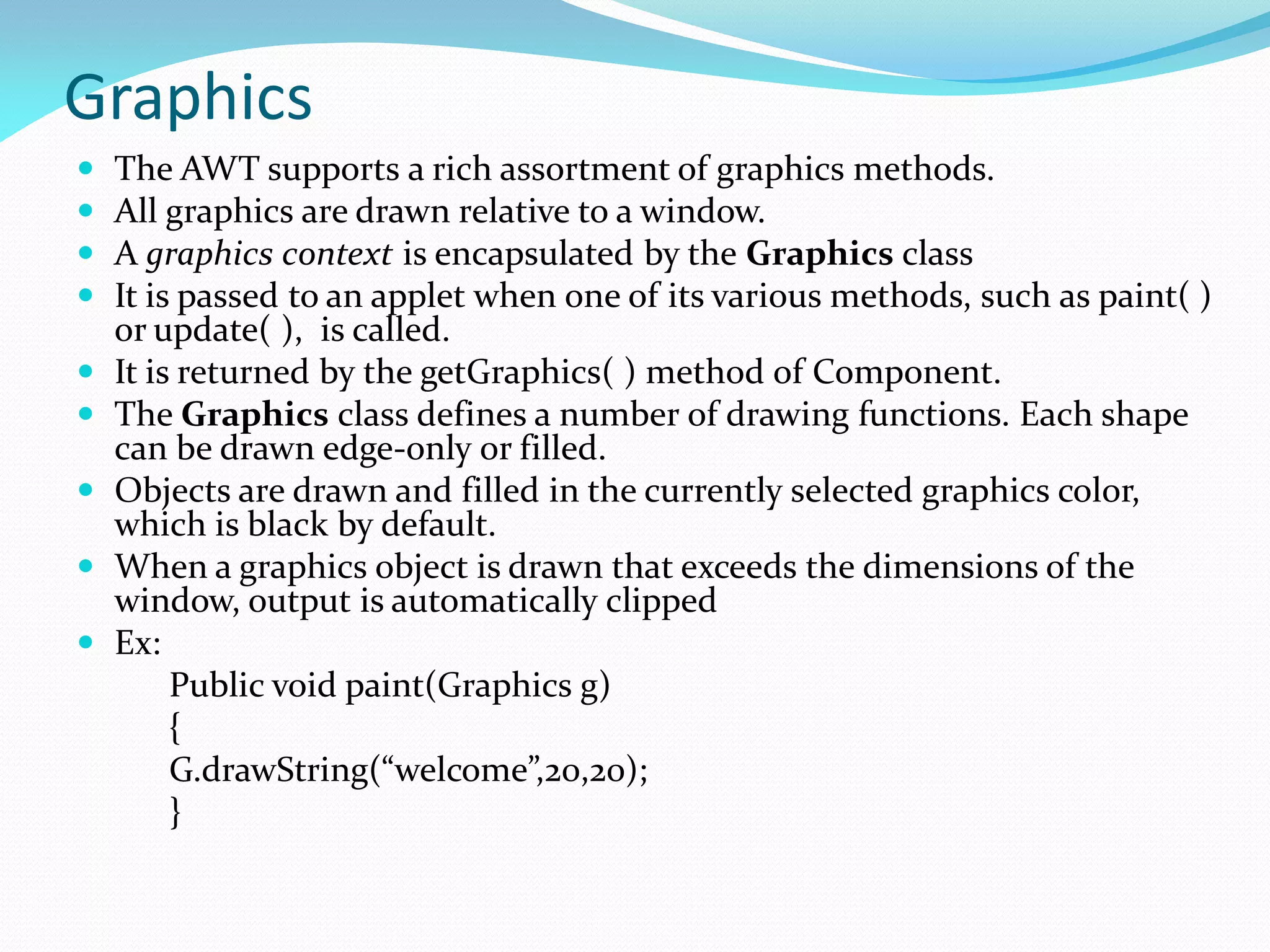 Graphics
 The AWT supports a rich assortment of graphics methods.
 All graphics are drawn relative to a window.
 A graphics context is encapsulated by the Graphics class
 It is passed to an applet when one of its various methods, such as paint( )
or update( ), is called.
 It is returned by the getGraphics( ) method of Component.
 The Graphics class defines a number of drawing functions. Each shape
can be drawn edge-only or filled.
 Objects are drawn and filled in the currently selected graphics color,
which is black by default.
 When a graphics object is drawn that exceeds the dimensions of the
window, output is automatically clipped
 Ex:
Public void paint(Graphics g)
{
G.drawString(“welcome”,20,20);
}
 