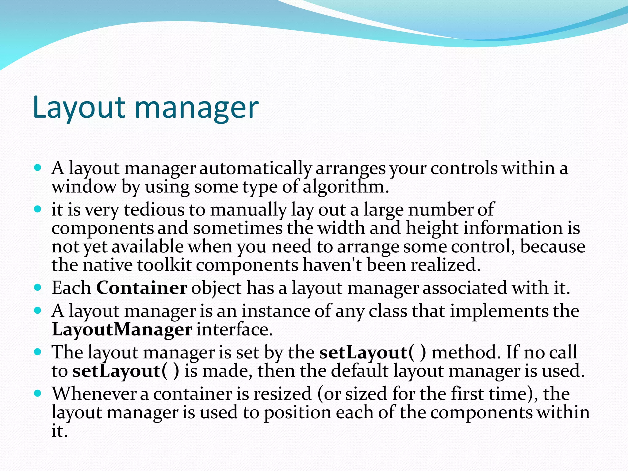 Layout manager
 A layout managerautomatically arranges your controls within a
window by using some type of algorithm.
 it is very tedious to manually lay out a large number of
components and sometimes the width and height information is
not yet available when you need to arrange some control, because
the native toolkit components haven't been realized.
 Each Container object has a layout managerassociated with it.
 A layout manager is an instance of any class that implements the
LayoutManager interface.
 The layout manager is set by the setLayout( ) method. If no call
to setLayout( ) is made, then the default layout manager is used.
 Whenevera container is resized (or sized for the first time), the
layout manager is used to position each of the components within
it.
 
