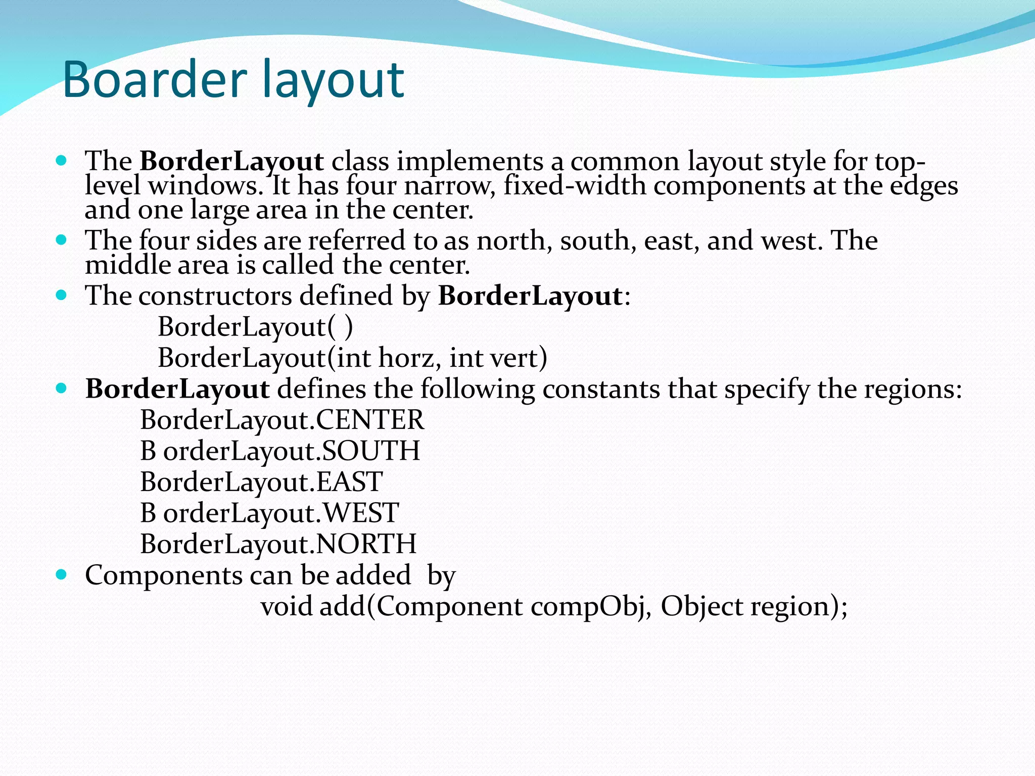 Boarder layout
 The BorderLayout class implements a common layout style for top-
level windows. It has four narrow, fixed-width components at the edges
and one large area in the center.
 The four sides are referred to as north, south, east, and west. The
middle area is called the center.
 The constructors defined by BorderLayout:
BorderLayout( )
BorderLayout(int horz, int vert)
 BorderLayout defines the following constants that specify the regions:
BorderLayout.CENTER
B orderLayout.SOUTH
BorderLayout.EAST
B orderLayout.WEST
BorderLayout.NORTH
 Components can be added by
void add(Component compObj, Object region);
 