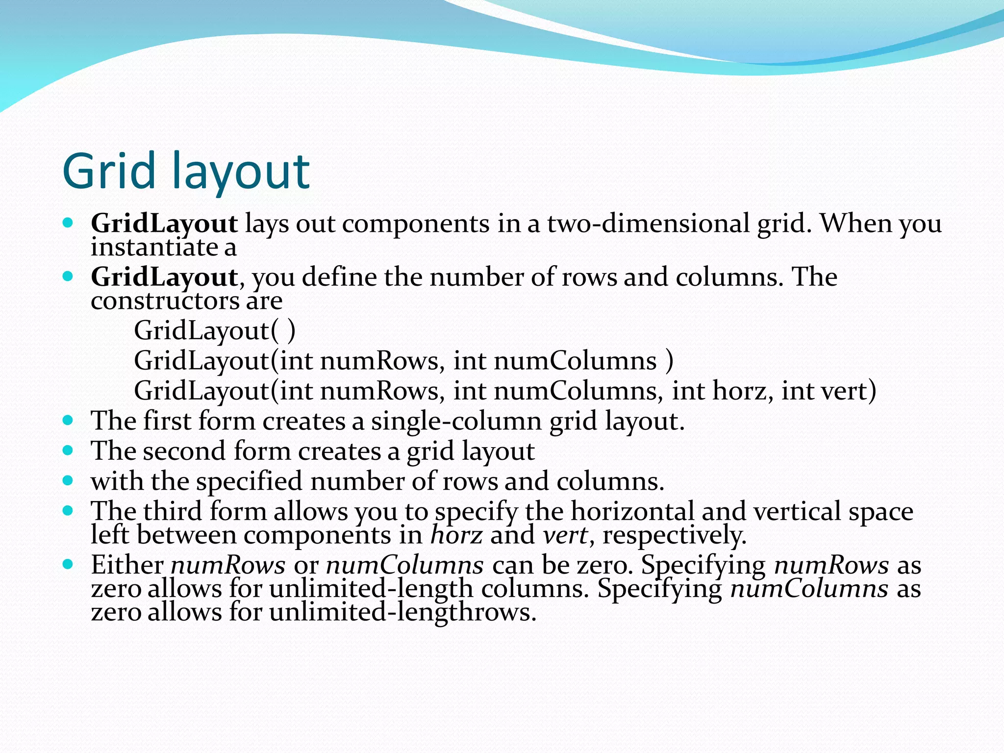 Grid layout
 GridLayout lays out components in a two-dimensional grid. When you
instantiate a
 GridLayout, you define the number of rows and columns. The
constructors are
GridLayout( )
GridLayout(int numRows, int numColumns )
GridLayout(int numRows, int numColumns, int horz, int vert)
 The first form creates a single-column grid layout.
 The second form creates a grid layout
 with the specified number of rows and columns.
 The third form allows you to specify the horizontal and vertical space
left between components in horz and vert, respectively.
 Either numRows or numColumns can be zero. Specifying numRows as
zero allows for unlimited-length columns. Specifying numColumns as
zero allows for unlimited-lengthrows.
 