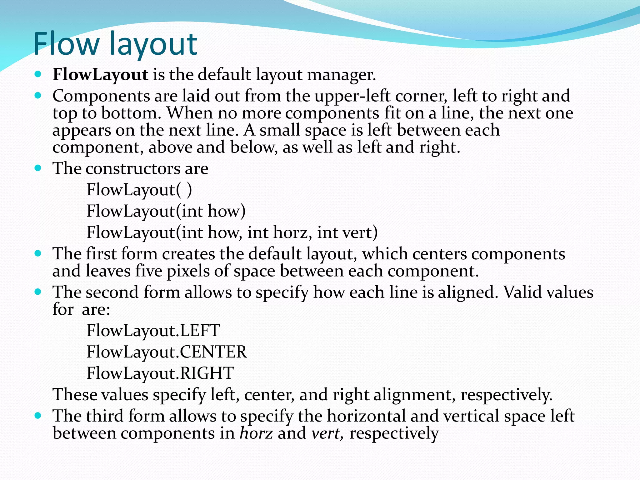 Flow layout
 FlowLayout is the default layout manager.
 Components are laid out from the upper-left corner, left to right and
top to bottom. When no more components fit on a line, the next one
appears on the next line. A small space is left between each
component, above and below, as well as left and right.
 The constructors are
FlowLayout( )
FlowLayout(int how)
FlowLayout(int how, int horz, int vert)
 The first form creates the default layout, which centers components
and leaves five pixels of space between each component.
 The second form allows to specify how each line is aligned. Valid values
for are:
FlowLayout.LEFT
FlowLayout.CENTER
FlowLayout.RIGHT
These values specify left, center, and right alignment, respectively.
 The third form allows to specify the horizontal and vertical space left
between components in horz and vert, respectively
 