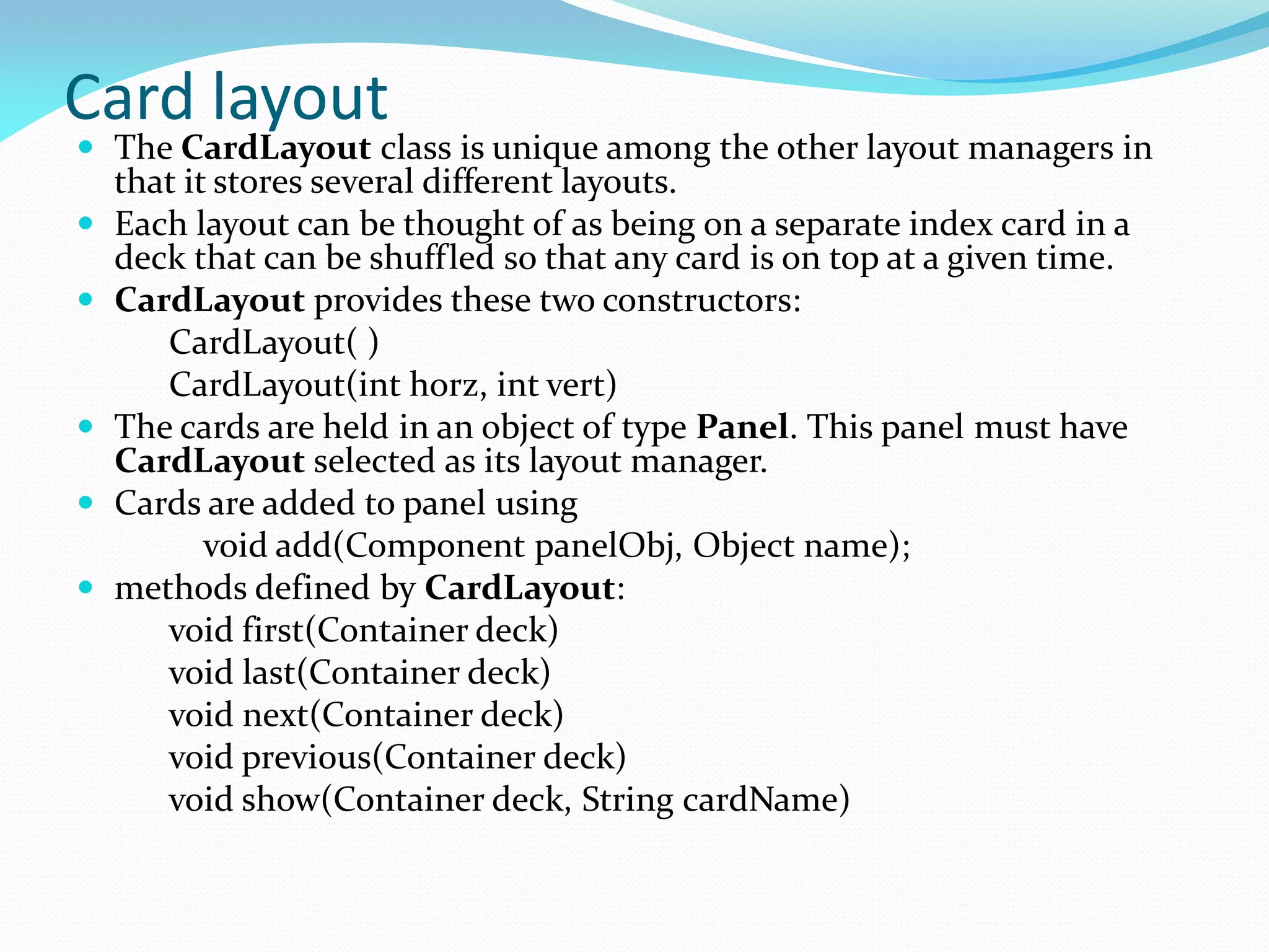 Card layout
 The CardLayout class is unique among the other layout managers in
that it stores several different layouts.
 Each layout can be thought of as being on a separate index card in a
deck that can be shuffled so that any card is on top at a given time.
 CardLayout provides these two constructors:
CardLayout( )
CardLayout(int horz, int vert)
 The cards are held in an object of type Panel. This panel must have
CardLayout selected as its layout manager.
 Cards are added to panel using
void add(Component panelObj, Object name);
 methods defined by CardLayout:
void first(Container deck)
void last(Container deck)
void next(Container deck)
void previous(Container deck)
void show(Container deck, String cardName)
 