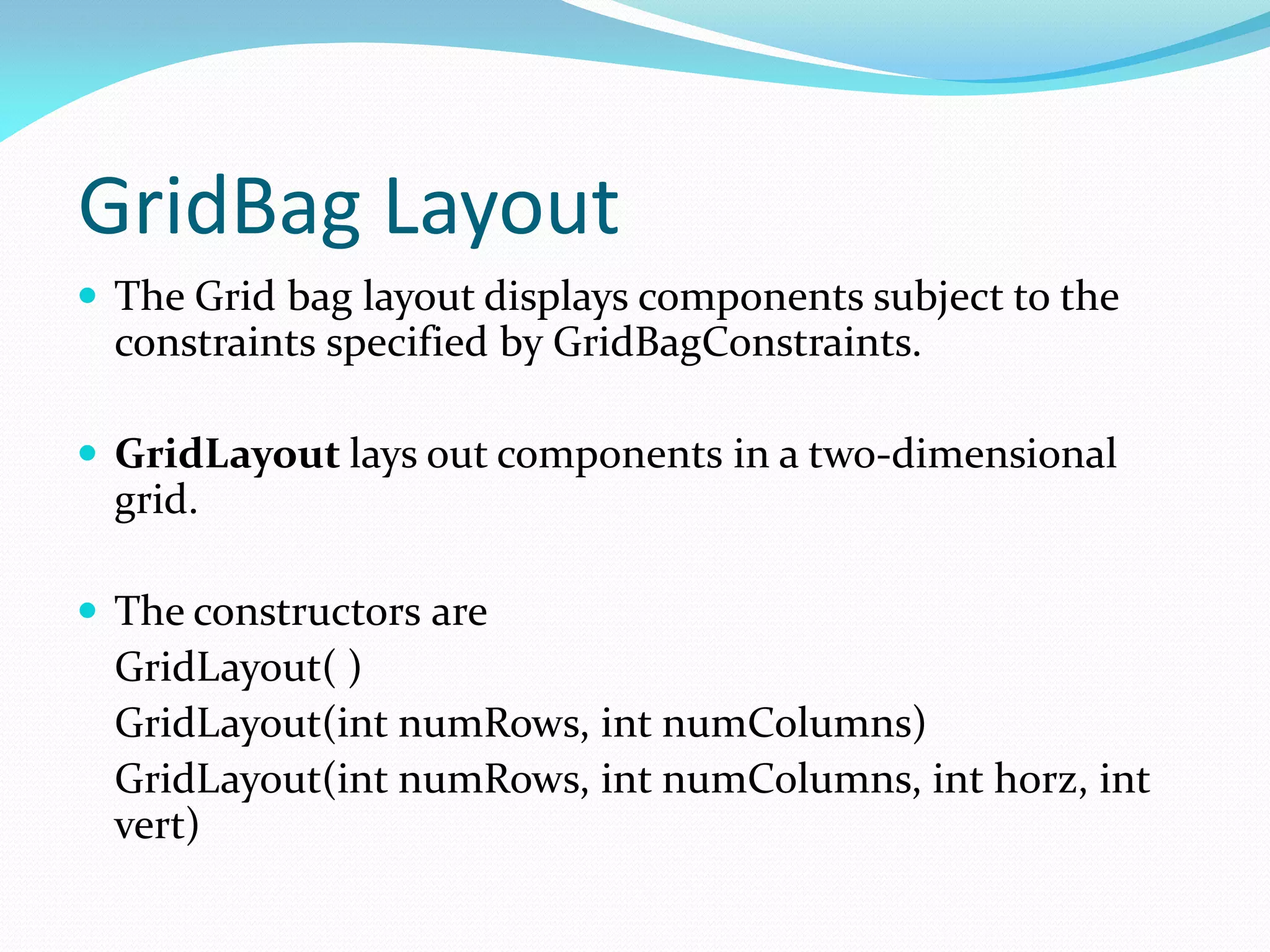 GridBag Layout
 The Grid bag layout displays components subject to the
constraints specified by GridBagConstraints.
 GridLayout lays out components in a two-dimensional
grid.
 The constructors are
GridLayout( )
GridLayout(int numRows, int numColumns)
GridLayout(int numRows, int numColumns, int horz, int
vert)
 