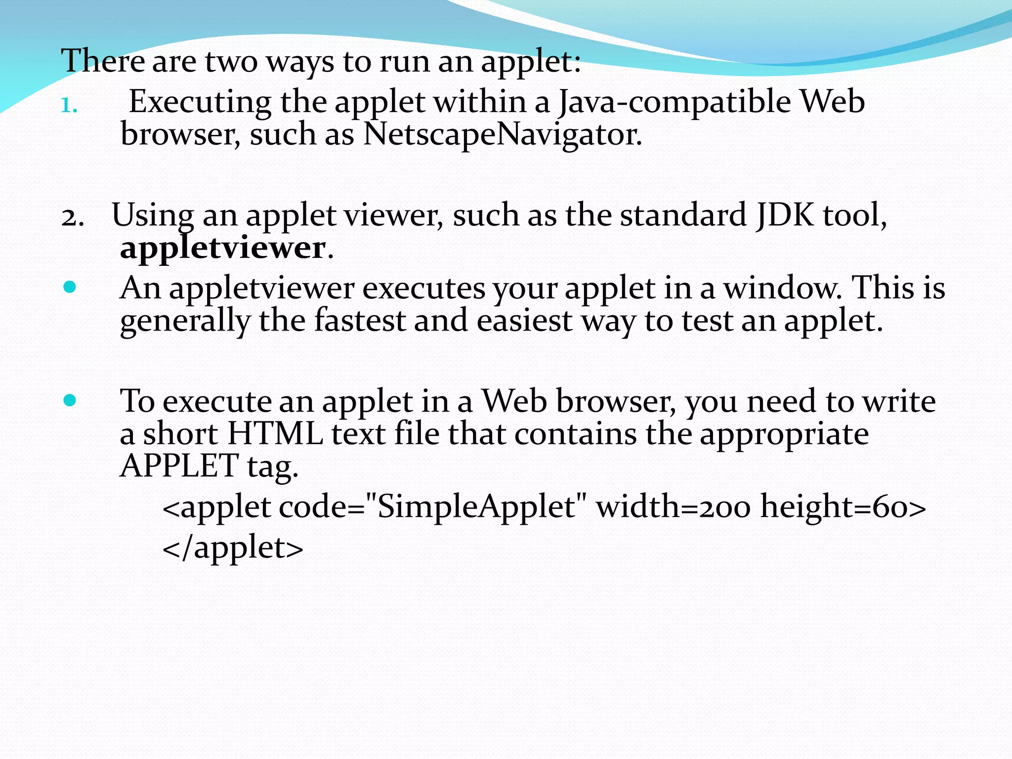 There are two ways to run an applet:
1. Executing the applet within a Java-compatible Web
browser, such as NetscapeNavigator.
2. Using an applet viewer, such as the standard JDK tool,
appletviewer.
 An appletviewer executes your applet in a window. This is
generally the fastest and easiest way to test an applet.
 To execute an applet in a Web browser, you need to write
a short HTML text file that contains the appropriate
APPLET tag.
<applet code="SimpleApplet" width=200 height=60>
</applet>
 