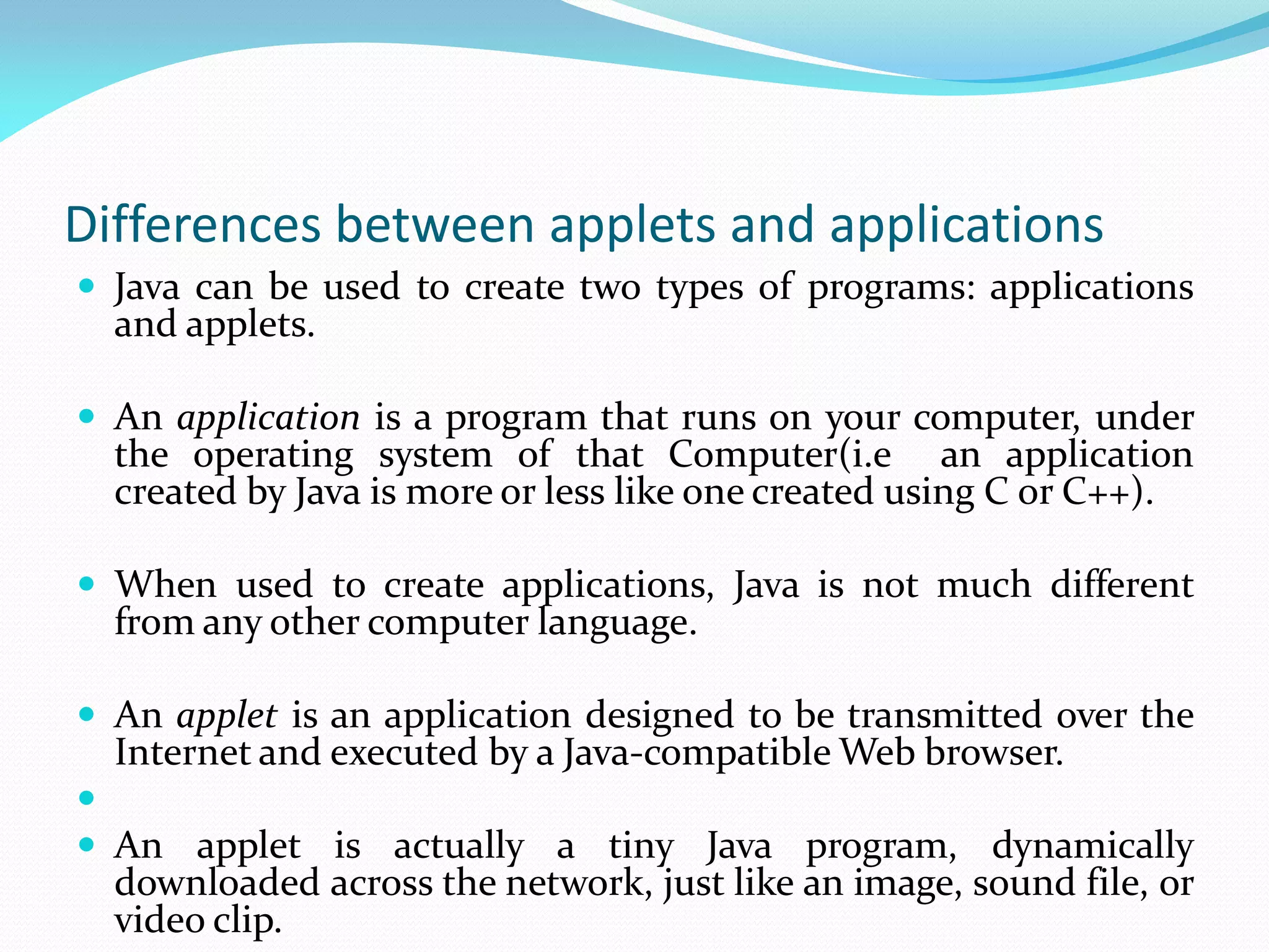 Differences between applets and applications
 Java can be used to create two types of programs: applications
and applets.
 An application is a program that runs on your computer, under
the operating system of that Computer(i.e an application
created by Java is more or less like one created using C or C++).
 When used to create applications, Java is not much different
from any other computer language.
 An applet is an application designed to be transmitted over the
Internet and executed by a Java-compatible Web browser.

 An applet is actually a tiny Java program, dynamically
downloaded across the network, just like an image, sound file, or
video clip.
 