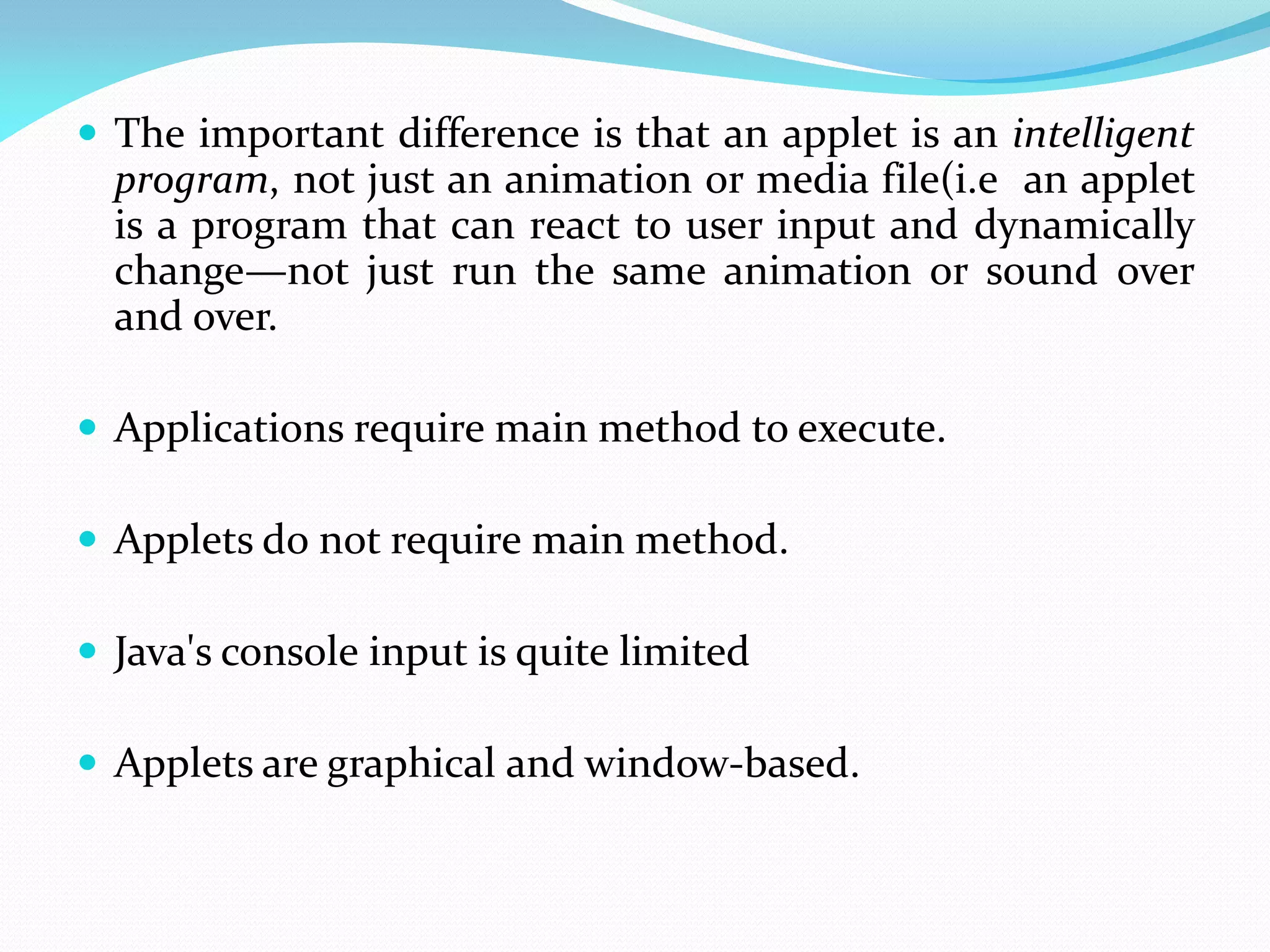  The important difference is that an applet is an intelligent
program, not just an animation or media file(i.e an applet
is a program that can react to user input and dynamically
change—not just run the same animation or sound over
and over.
 Applications require main method to execute.
 Applets do not require main method.
 Java's console input is quite limited
 Applets are graphical and window-based.
 