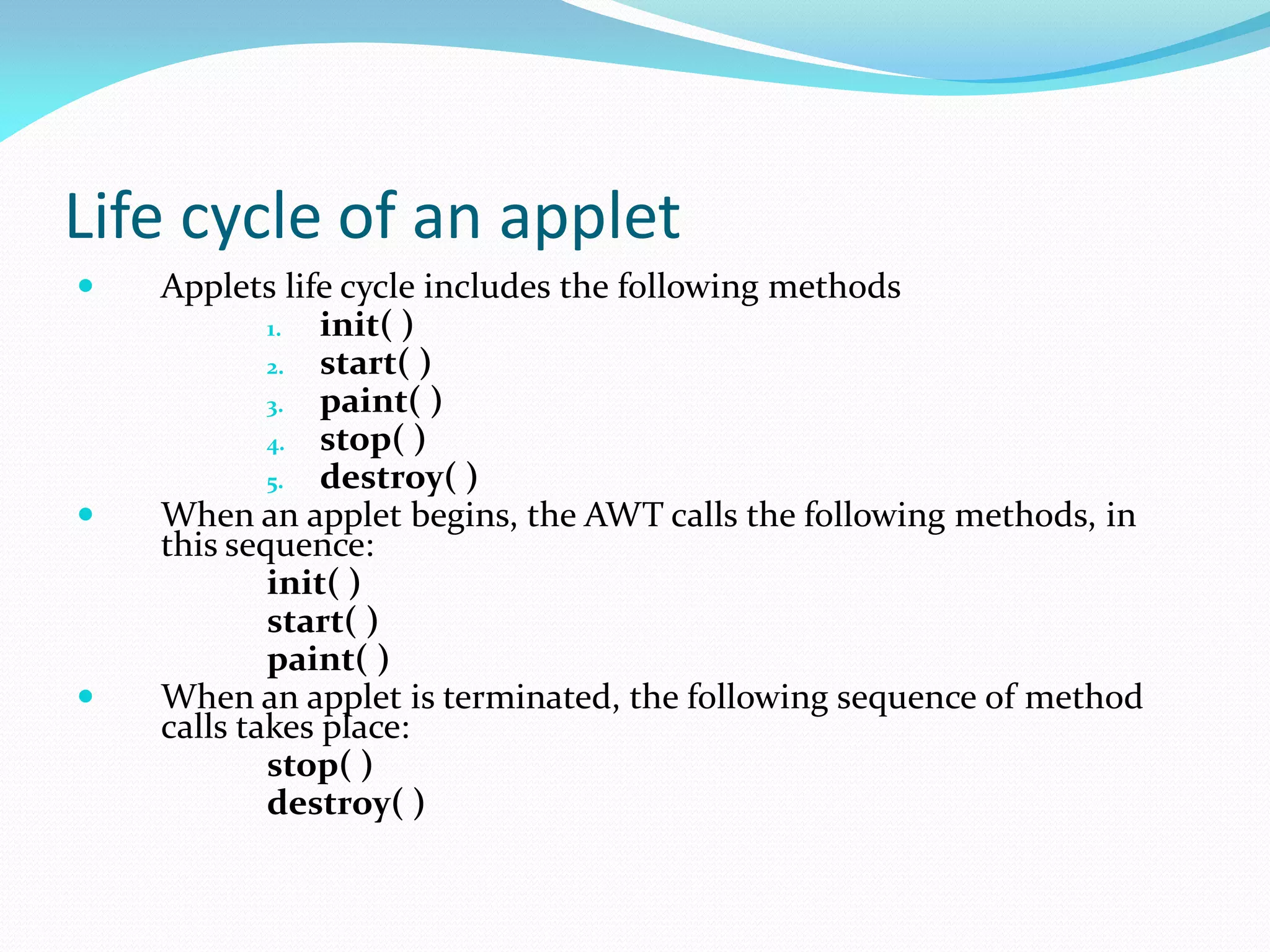 Life cycle of an applet
 Applets life cycle includes the following methods
1. init( )
2. start( )
3. paint( )
4. stop( )
5. destroy( )
 When an applet begins, the AWT calls the following methods, in
this sequence:
init( )
start( )
paint( )
 When an applet is terminated, the following sequence of method
calls takes place:
stop( )
destroy( )
 