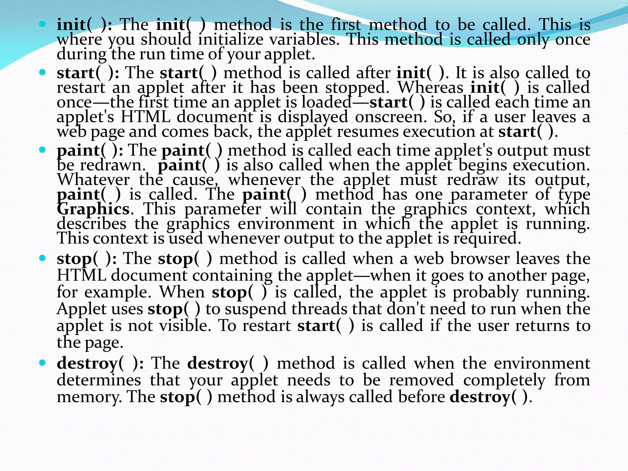  init( ): The init( ) method is the first method to be called. This is
where you should initialize variables. This method is called only once
during the run time of your applet.
 start( ): The start( ) method is called after init( ). It is also called to
restart an applet after it has been stopped. Whereas init( ) is called
once—the first time an applet is loaded—start( ) is called each time an
applet's HTML document is displayed onscreen. So, if a user leaves a
web page and comes back, the applet resumes execution at start( ).
 paint( ): The paint( ) method is called each time applet's output must
be redrawn. paint( ) is also called when the applet begins execution.
Whatever the cause, whenever the applet must redraw its output,
paint( ) is called. The paint( ) method has one parameter of type
Graphics. This parameter will contain the graphics context, which
describes the graphics environment in which the applet is running.
This context is used whenever output to the applet is required.
 stop( ): The stop( ) method is called when a web browser leaves the
HTML document containing the applet—when it goes to another page,
for example. When stop( ) is called, the applet is probably running.
Applet uses stop( ) to suspend threads that don't need to run when the
applet is not visible. To restart start( ) is called if the user returns to
the page.
 destroy( ): The destroy( ) method is called when the environment
determines that your applet needs to be removed completely from
memory. The stop( ) method is always called before destroy( ).
 