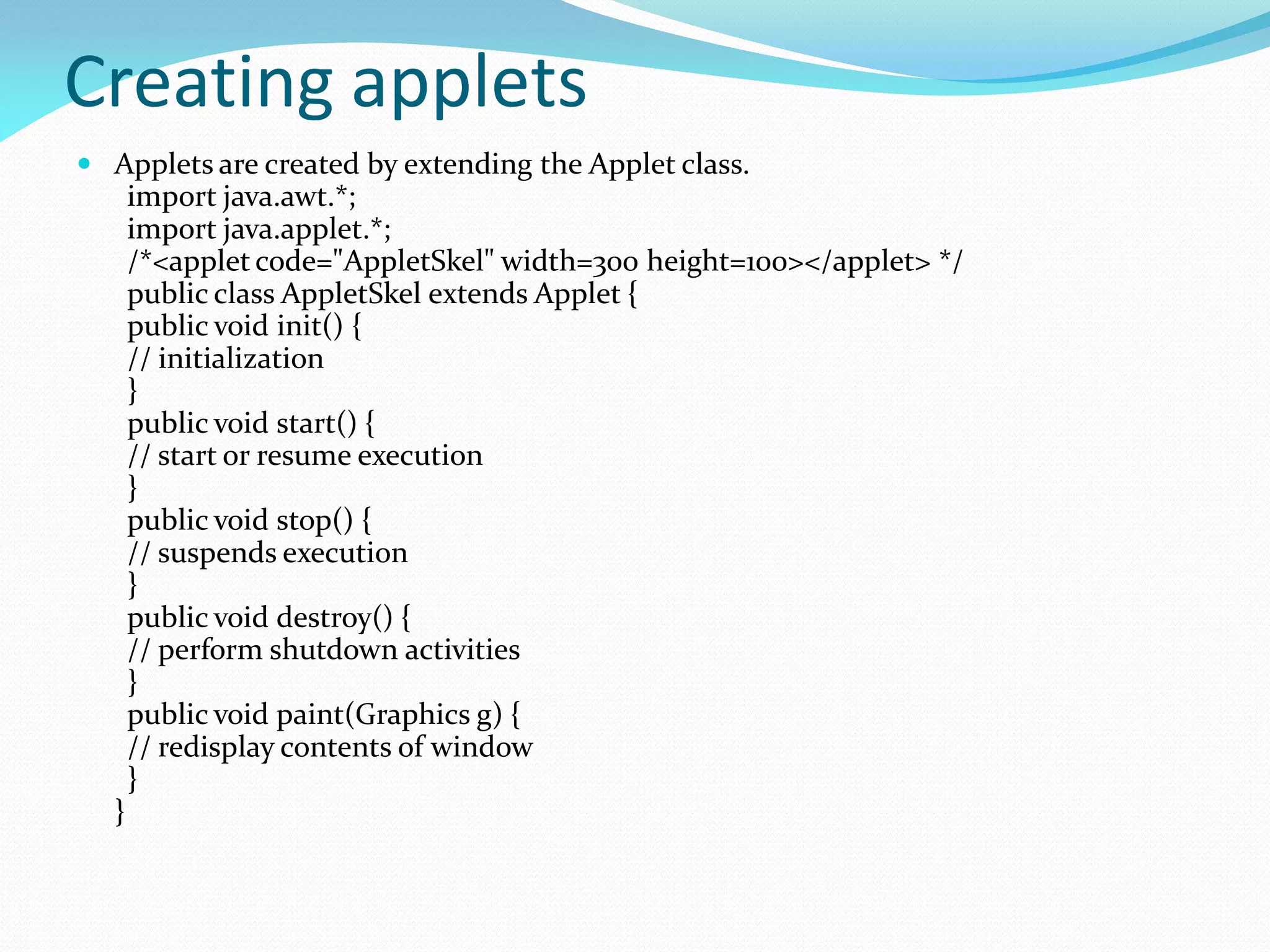 Creating applets
 Applets are created by extending the Applet class.
import java.awt.*;
import java.applet.*;
/*<applet code="AppletSkel" width=300 height=100></applet> */
public class AppletSkel extends Applet {
public void init() {
// initialization
}
public void start() {
// start or resume execution
}
public void stop() {
// suspends execution
}
public void destroy() {
// perform shutdown activities
}
public void paint(Graphics g) {
// redisplay contents of window
}
}
 