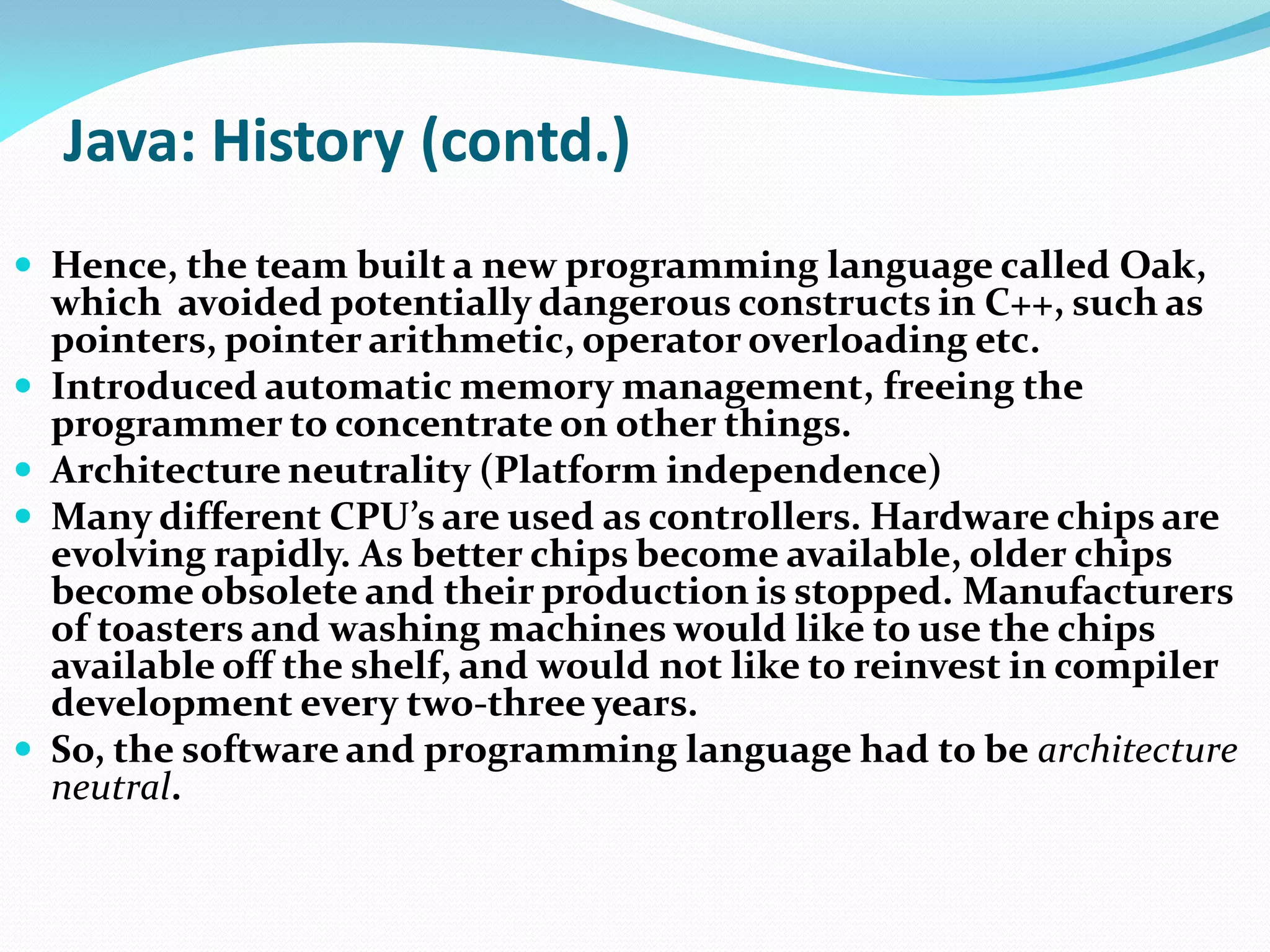 Java: History (contd.)
 Hence, the team built a new programming language called Oak,
which avoided potentially dangerous constructs in C++, such as
pointers, pointer arithmetic, operator overloading etc.
 Introduced automatic memory management, freeing the
programmer to concentrate on other things.
 Architecture neutrality (Platform independence)
 Many different CPU’s are used as controllers. Hardware chips are
evolving rapidly. As better chips become available, older chips
become obsolete and their production is stopped. Manufacturers
of toasters and washing machines would like to use the chips
available off the shelf, and would not like to reinvest in compiler
development every two-three years.
 So, the software and programming language had to be architecture
neutral.
 