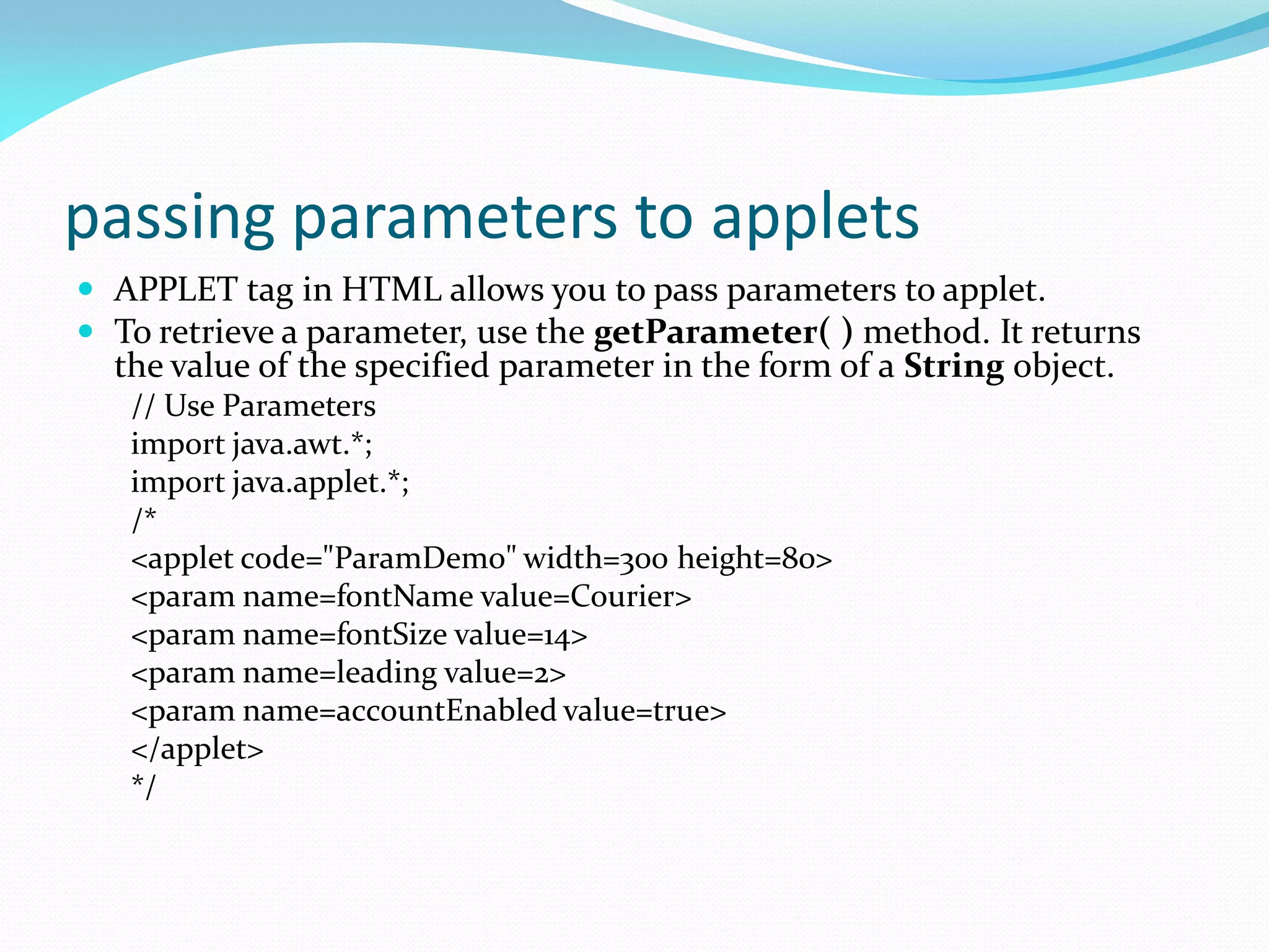 passing parameters to applets
 APPLET tag in HTML allows you to pass parameters to applet.
 To retrieve a parameter, use the getParameter( ) method. It returns
the value of the specified parameter in the form of a String object.
// Use Parameters
import java.awt.*;
import java.applet.*;
/*
<applet code="ParamDemo" width=300 height=80>
<param name=fontName value=Courier>
<param name=fontSize value=14>
<param name=leading value=2>
<param name=accountEnabled value=true>
</applet>
*/
 