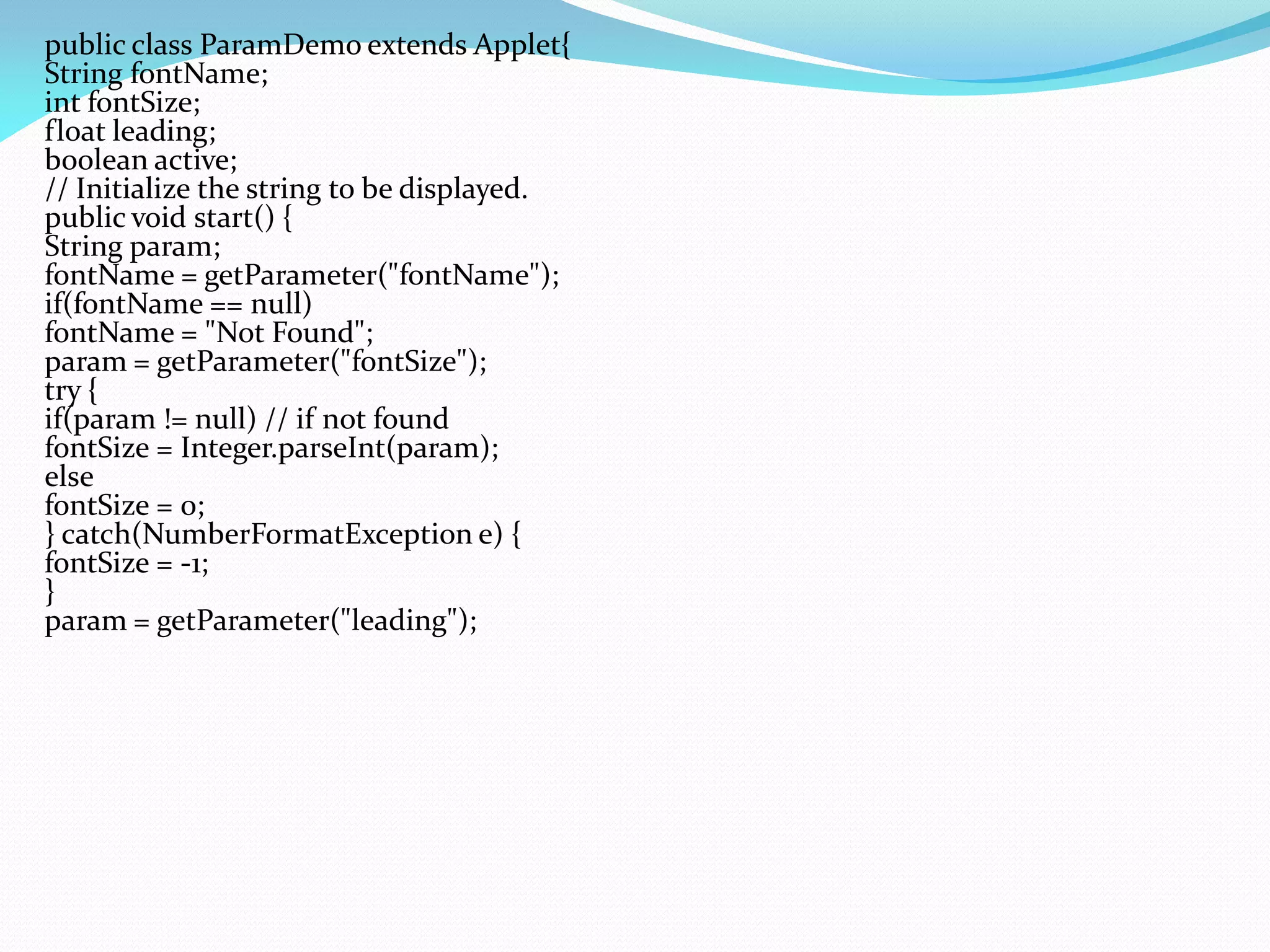 public class ParamDemo extends Applet{
String fontName;
int fontSize;
float leading;
boolean active;
// Initialize the string to be displayed.
public void start() {
String param;
fontName = getParameter("fontName");
if(fontName == null)
fontName = "Not Found";
param = getParameter("fontSize");
try {
if(param != null) // if not found
fontSize = Integer.parseInt(param);
else
fontSize = 0;
} catch(NumberFormatException e) {
fontSize = -1;
}
param = getParameter("leading");
 