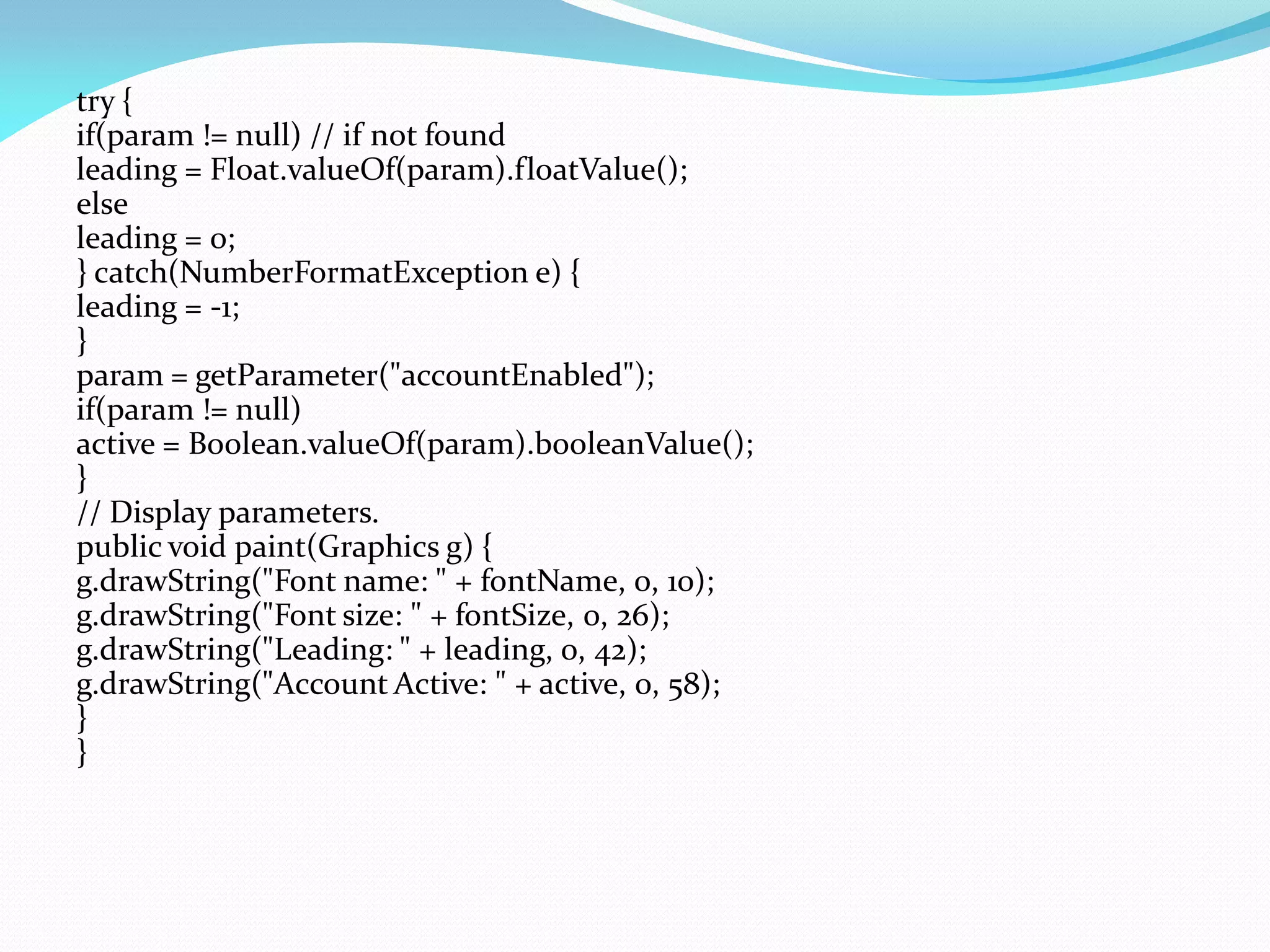 try {
if(param != null) // if not found
leading = Float.valueOf(param).floatValue();
else
leading = 0;
} catch(NumberFormatException e) {
leading = -1;
}
param = getParameter("accountEnabled");
if(param != null)
active = Boolean.valueOf(param).booleanValue();
}
// Display parameters.
public void paint(Graphics g) {
g.drawString("Font name: " + fontName, 0, 10);
g.drawString("Font size: " + fontSize, 0, 26);
g.drawString("Leading: " + leading, 0, 42);
g.drawString("Account Active: " + active, 0, 58);
}
}
 
