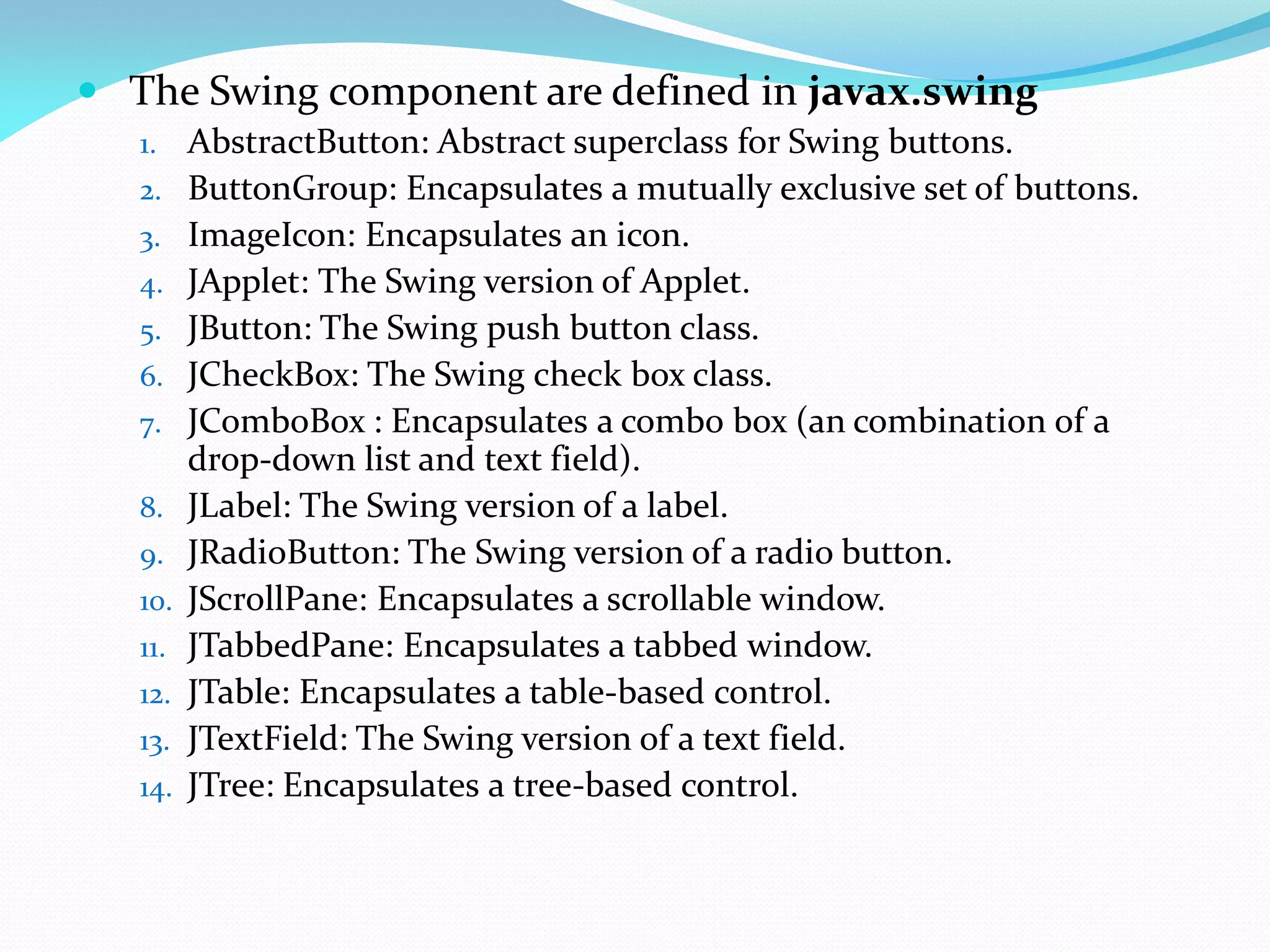  The Swing component are defined in javax.swing
1. AbstractButton: Abstract superclass for Swing buttons.
2. ButtonGroup: Encapsulates a mutually exclusive set of buttons.
3. ImageIcon: Encapsulates an icon.
4. JApplet: The Swing version of Applet.
5. JButton: The Swing push button class.
6. JCheckBox: The Swing check box class.
7. JComboBox : Encapsulates a combo box (an combination of a
drop-down list and text field).
8. JLabel: The Swing version of a label.
9. JRadioButton: The Swing version of a radio button.
10. JScrollPane: Encapsulates a scrollable window.
11. JTabbedPane: Encapsulates a tabbed window.
12. JTable: Encapsulates a table-based control.
13. JTextField: The Swing version of a text field.
14. JTree: Encapsulates a tree-based control.
 