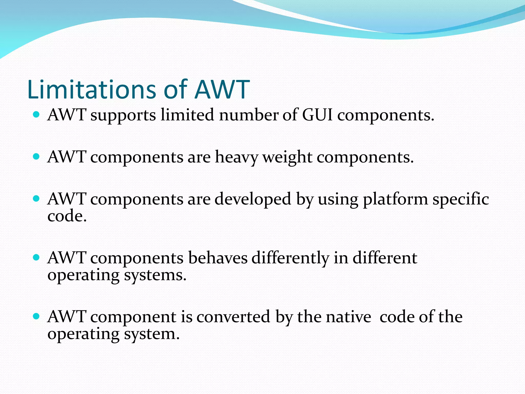 Limitations of AWT
 AWT supports limited number of GUI components.
 AWT components are heavy weight components.
 AWT components are developed by using platform specific
code.
 AWT components behaves differently in different
operating systems.
 AWT component is converted by the native code of the
operating system.
 