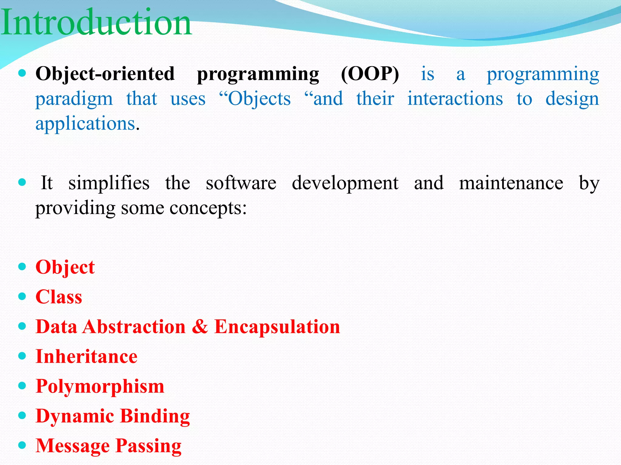 Introduction
 Object-oriented programming (OOP) is a programming
paradigm that uses “Objects “and their interactions to design
applications.
 It simplifies the software development and maintenance by
providing some concepts:
 Object
 Class
 Data Abstraction & Encapsulation
 Inheritance
 Polymorphism
 Dynamic Binding
 Message Passing
 