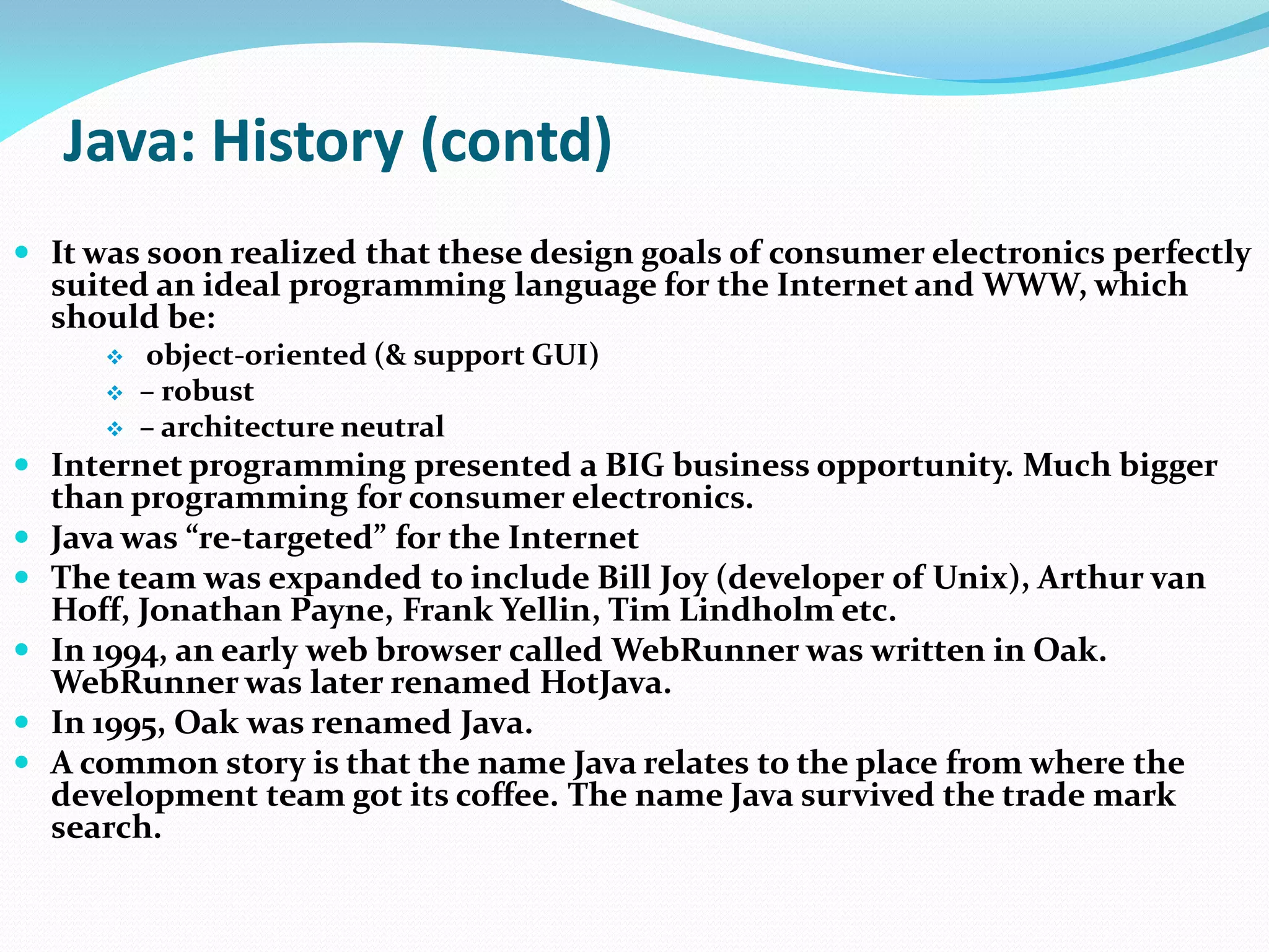 Java: History (contd)
 It was soon realized that these design goals of consumer electronics perfectly
suited an ideal programming language for the Internet and WWW, which
should be:
 object-oriented (& support GUI)
 – robust
 – architecture neutral
 Internet programming presented a BIG business opportunity. Much bigger
than programming for consumer electronics.
 Java was “re-targeted” for the Internet
 The team was expanded to include Bill Joy (developer of Unix), Arthur van
Hoff, Jonathan Payne, Frank Yellin, Tim Lindholm etc.
 In 1994, an early web browser called WebRunner was written in Oak.
WebRunner was later renamed HotJava.
 In 1995, Oak was renamed Java.
 A common story is that the name Java relates to the place from where the
development team got its coffee. The name Java survived the trade mark
search.
 