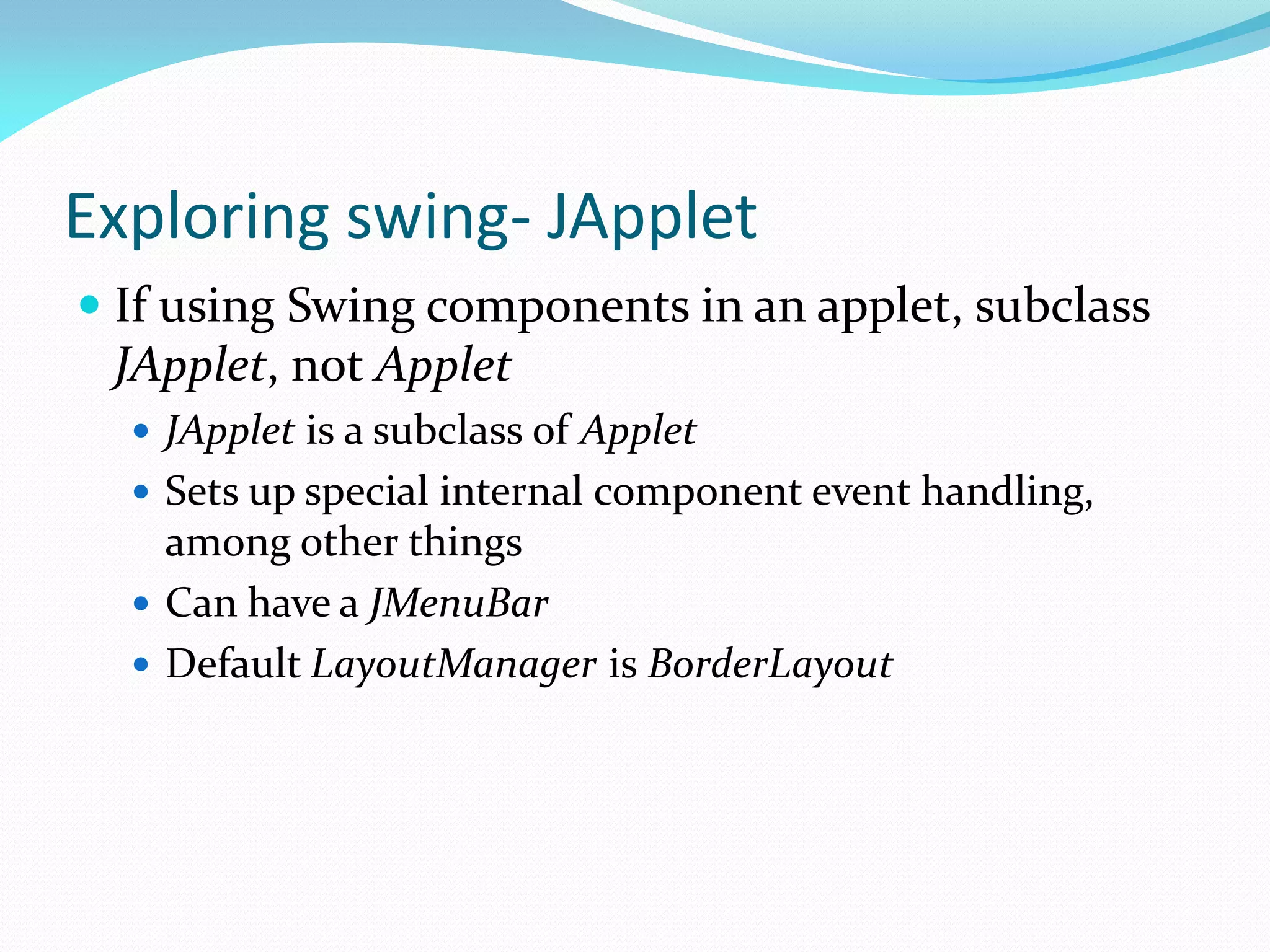 Exploring swing- JApplet
 If using Swing components in an applet, subclass
JApplet, not Applet
 JApplet is a subclass of Applet
 Sets up special internal component event handling,
among other things
 Can have a JMenuBar
 Default LayoutManager is BorderLayout
 