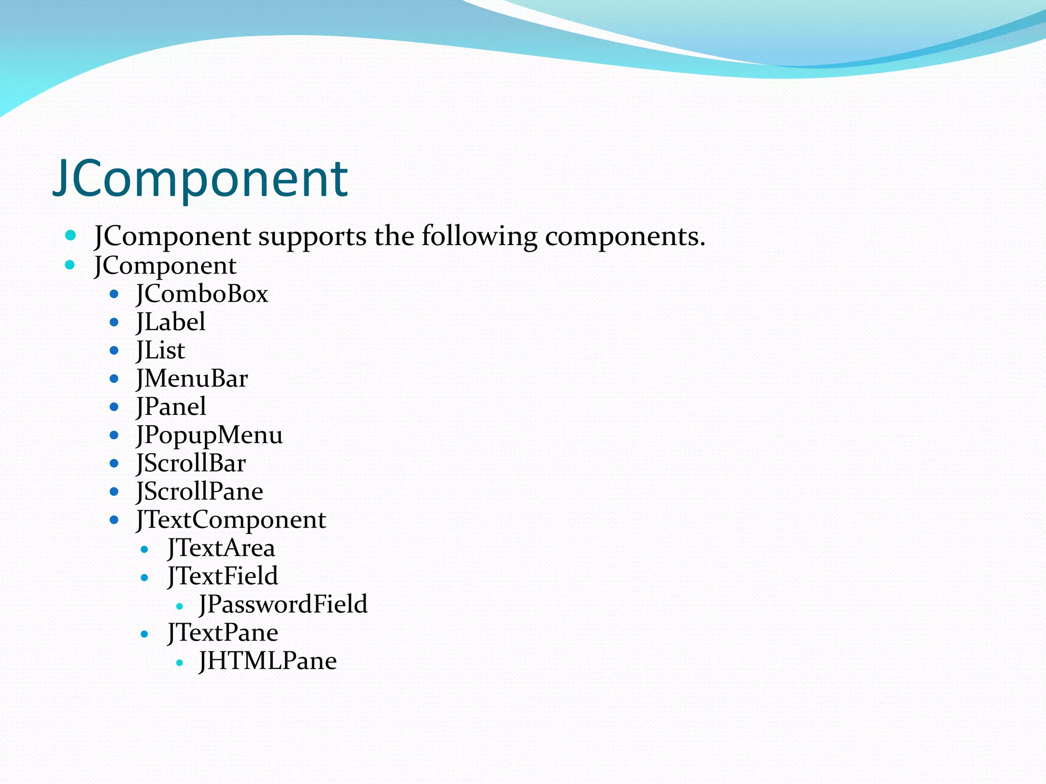 JComponent
 JComponent supports the following components.
 JComponent
 JComboBox
 JLabel
 JList
 JMenuBar
 JPanel
 JPopupMenu
 JScrollBar
 JScrollPane
 JTextComponent
 JTextArea
 JTextField
 JPasswordField
 JTextPane
 JHTMLPane
 