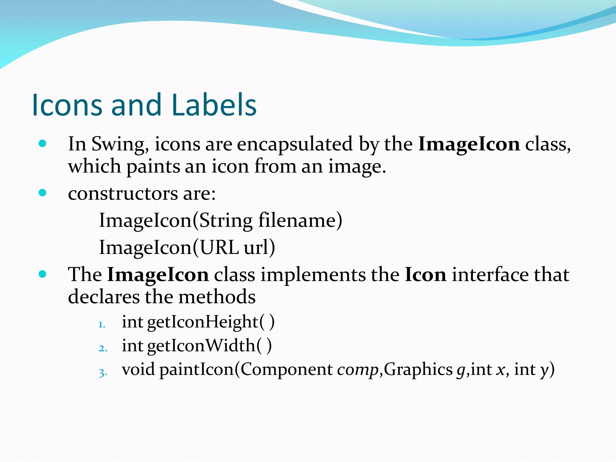 Icons and Labels
 In Swing, icons are encapsulated by the ImageIcon class,
which paints an icon from an image.
 constructors are:
ImageIcon(String filename)
ImageIcon(URL url)
 The ImageIcon class implements the Icon interface that
declares the methods
1. int getIconHeight( )
2. int getIconWidth( )
3. void paintIcon(Component comp,Graphics g,int x, int y)
 