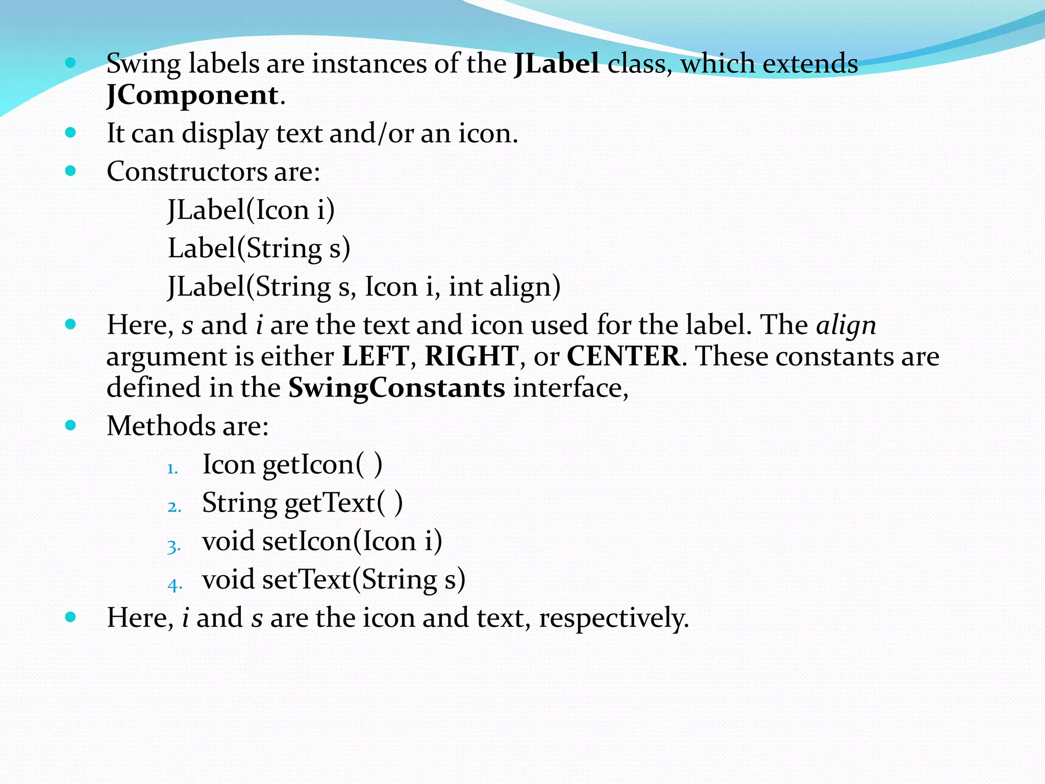 Swing labels are instances of the JLabel class, which extends
JComponent.
 It can display text and/or an icon.
 Constructors are:
JLabel(Icon i)
Label(String s)
JLabel(String s, Icon i, int align)
 Here, s and i are the text and icon used for the label. The align
argument is either LEFT, RIGHT, or CENTER. These constants are
defined in the SwingConstants interface,
 Methods are:
1. Icon getIcon( )
2. String getText( )
3. void setIcon(Icon i)
4. void setText(String s)
 Here, i and s are the icon and text, respectively.
 