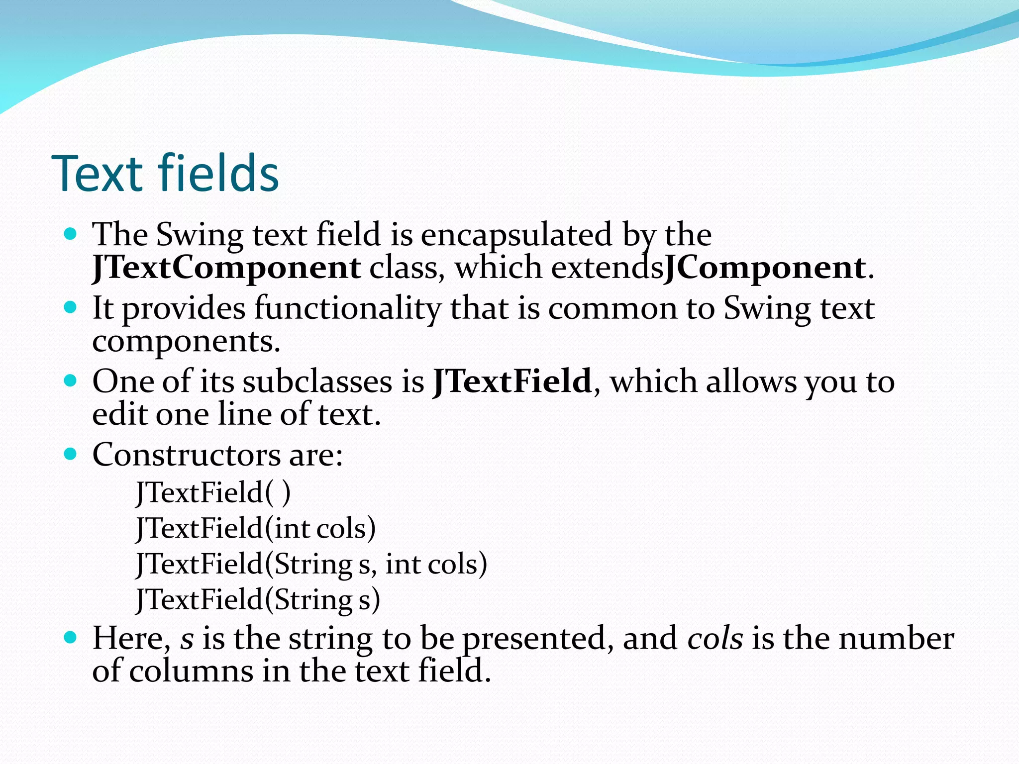 Text fields
 The Swing text field is encapsulated by the
JTextComponent class, which extendsJComponent.
 It provides functionality that is common to Swing text
components.
 One of its subclasses is JTextField, which allows you to
edit one line of text.
 Constructors are:
JTextField( )
JTextField(int cols)
JTextField(String s, int cols)
JTextField(String s)
 Here, s is the string to be presented, and cols is the number
of columns in the text field.
 