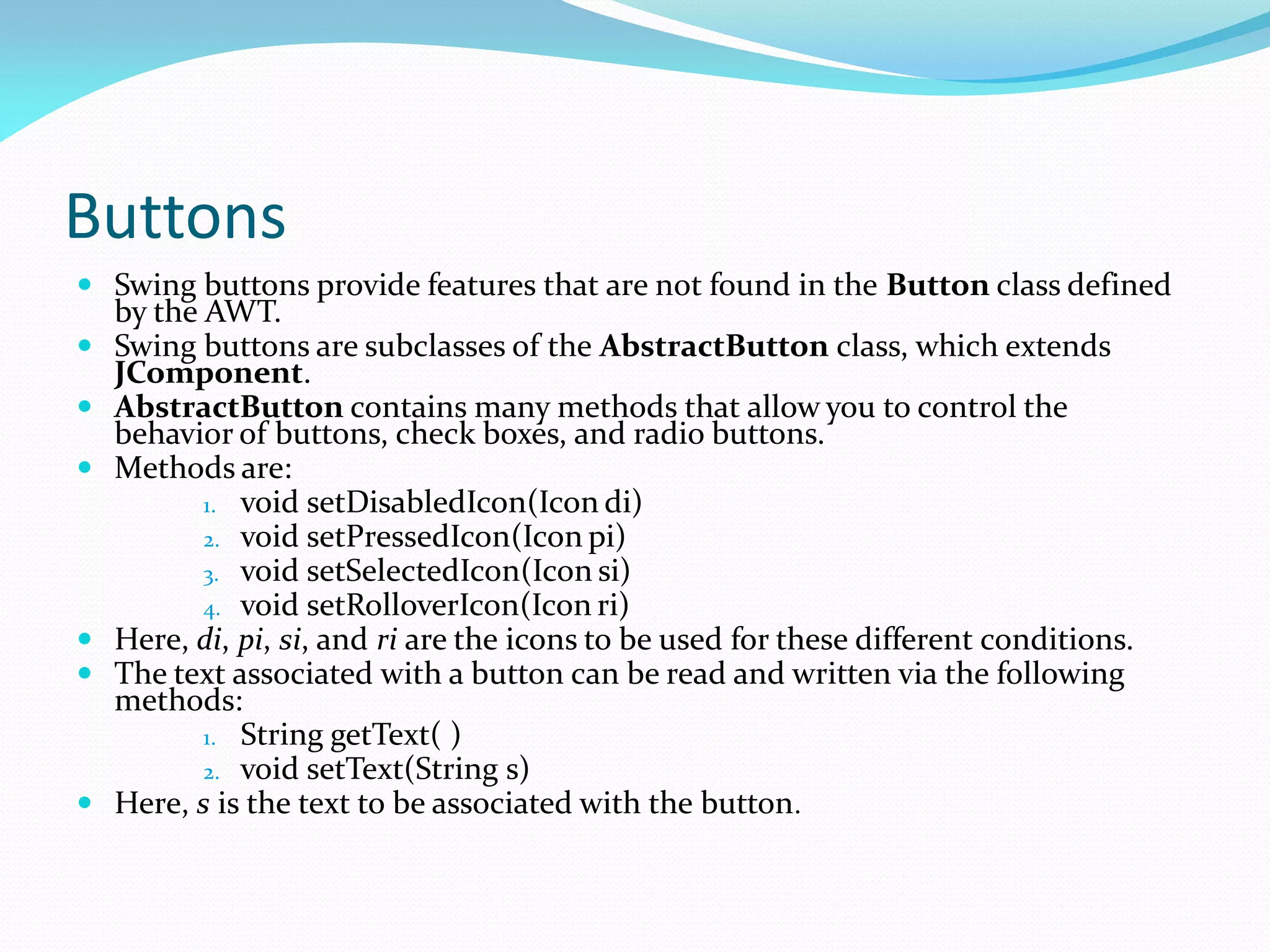 Buttons
 Swing buttons provide features that are not found in the Button class defined
by the AWT.
 Swing buttons are subclasses of the AbstractButton class, which extends
JComponent.
 AbstractButton contains many methods that allow you to control the
behavior of buttons, check boxes, and radio buttons.
 Methods are:
1. void setDisabledIcon(Icon di)
2. void setPressedIcon(Icon pi)
3. void setSelectedIcon(Icon si)
4. void setRolloverIcon(Icon ri)
 Here, di, pi, si, and ri are the icons to be used for these different conditions.
 The text associated with a button can be read and written via the following
methods:
1. String getText( )
2. void setText(String s)
 Here, s is the text to be associated with the button.
 