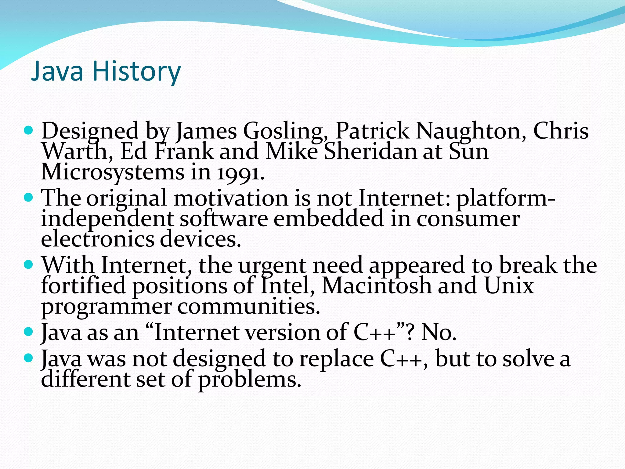Java History
 Designed by James Gosling, Patrick Naughton, Chris
Warth, Ed Frank and Mike Sheridan at Sun
Microsystems in 1991.
 The original motivation is not Internet: platform-
independent software embedded in consumer
electronics devices.
 With Internet, the urgent need appeared to break the
fortified positions of Intel, Macintosh and Unix
programmer communities.
 Java as an “Internet version of C++”? No.
 Java was not designed to replace C++, but to solve a
different set of problems.
 