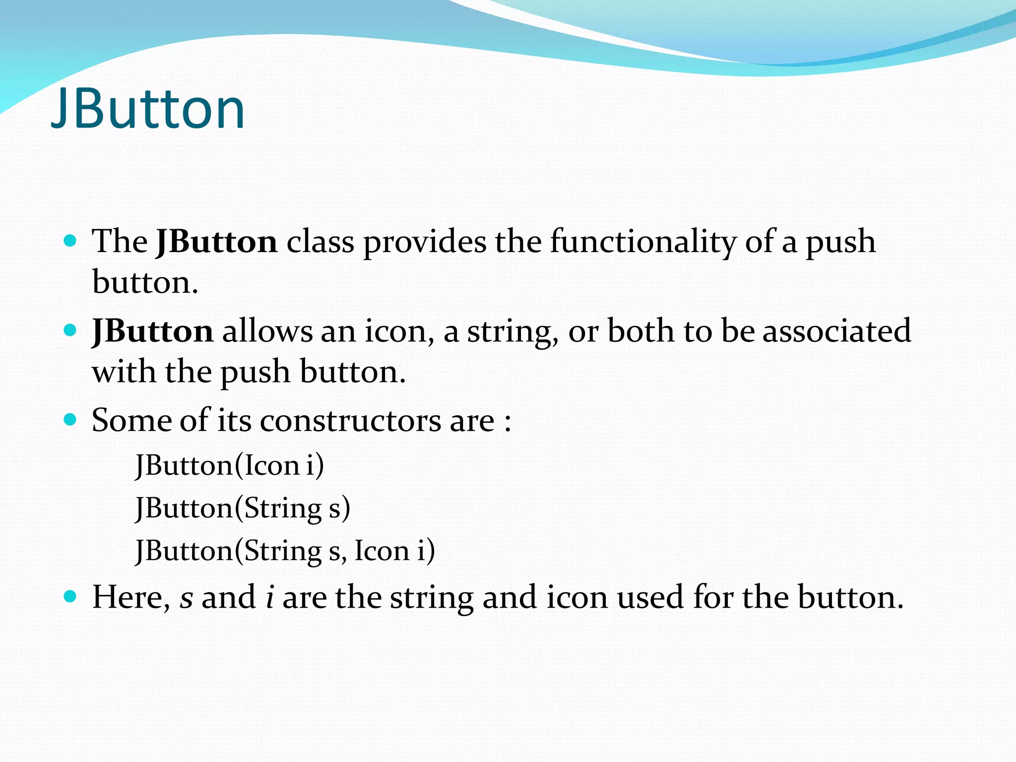 JButton
 The JButton class provides the functionality of a push
button.
 JButton allows an icon, a string, or both to be associated
with the push button.
 Some of its constructors are :
JButton(Icon i)
JButton(String s)
JButton(String s, Icon i)
 Here, s and i are the string and icon used for the button.
 