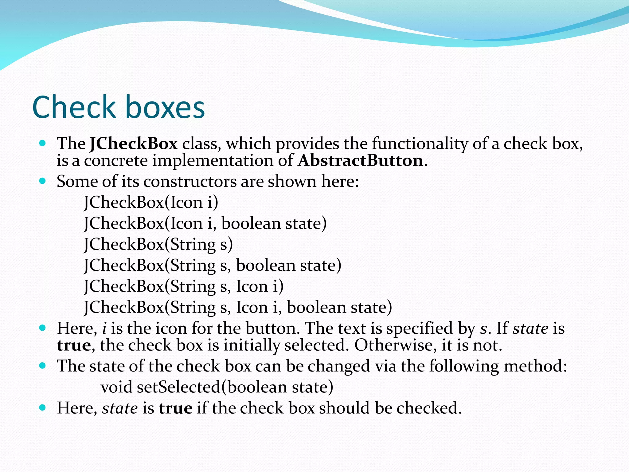 Check boxes
 The JCheckBox class, which provides the functionality of a check box,
is a concrete implementation of AbstractButton.
 Some of its constructors are shown here:
JCheckBox(Icon i)
JCheckBox(Icon i, boolean state)
JCheckBox(String s)
JCheckBox(String s, boolean state)
JCheckBox(String s, Icon i)
JCheckBox(String s, Icon i, boolean state)
 Here, i is the icon for the button. The text is specified by s. If state is
true, the check box is initially selected. Otherwise, it is not.
 The state of the check box can be changed via the following method:
void setSelected(boolean state)
 Here, state is true if the check box should be checked.
 