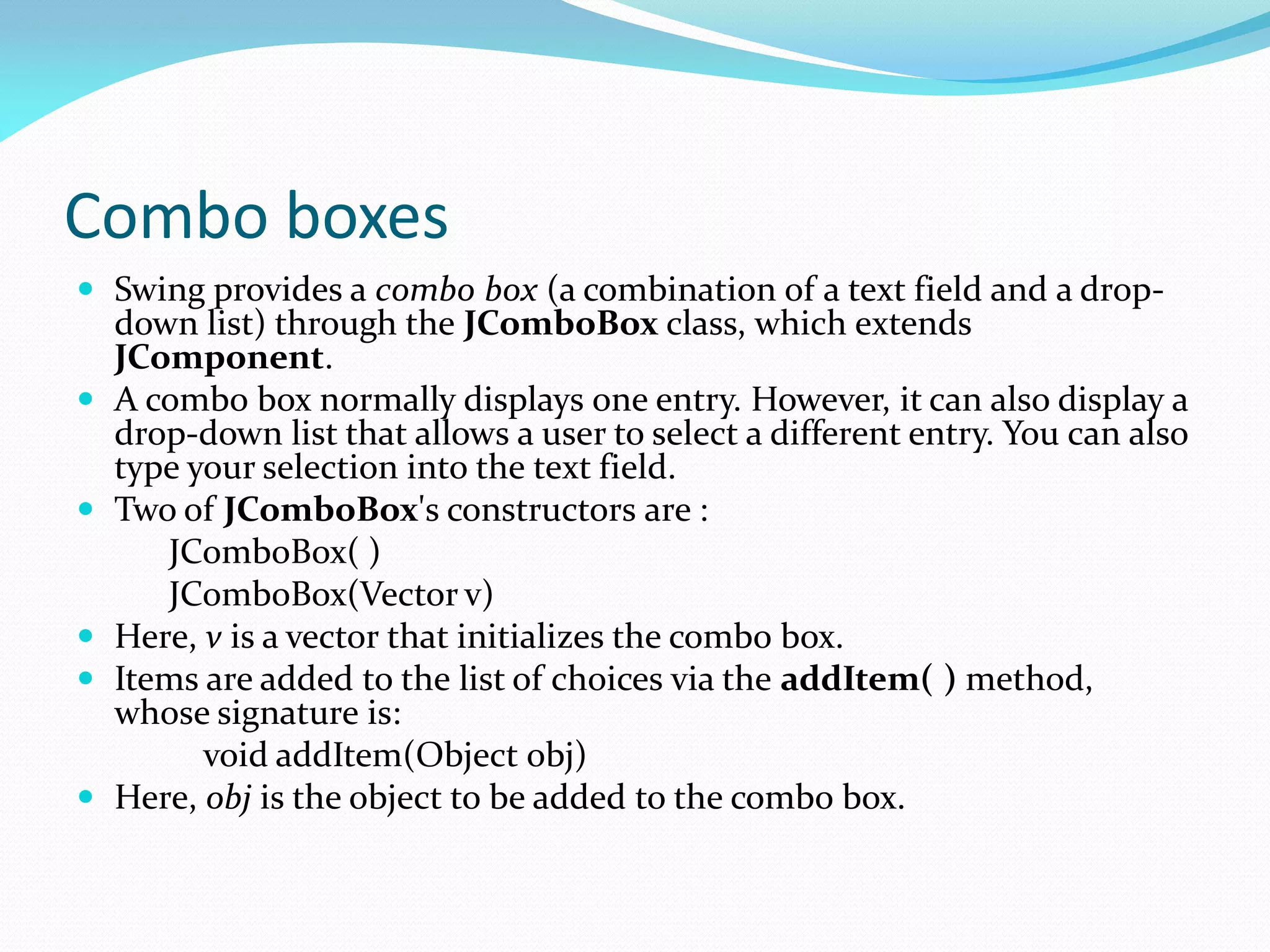 Combo boxes
 Swing provides a combo box (a combination of a text field and a drop-
down list) through the JComboBox class, which extends
JComponent.
 A combo box normally displays one entry. However, it can also display a
drop-down list that allows a user to select a different entry. You can also
type your selection into the text field.
 Two of JComboBox's constructors are :
JComboBox( )
JComboBox(Vector v)
 Here, v is a vector that initializes the combo box.
 Items are added to the list of choices via the addItem( ) method,
whose signature is:
void addItem(Object obj)
 Here, obj is the object to be added to the combo box.
 