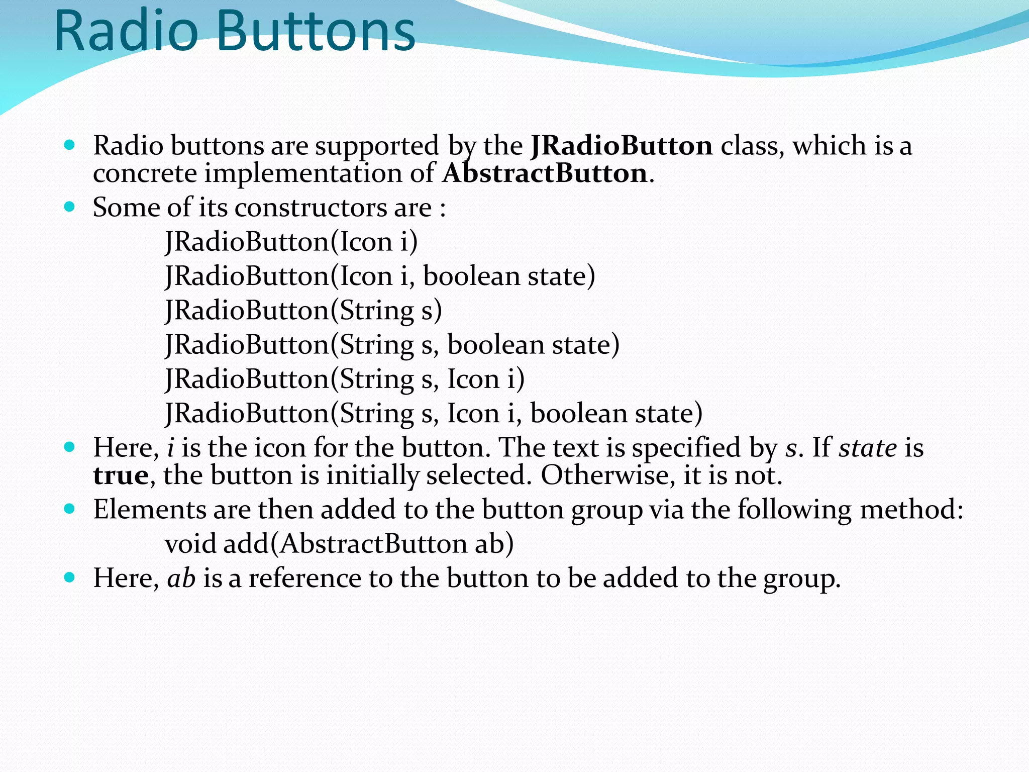 Radio Buttons
 Radio buttons are supported by the JRadioButton class, which is a
concrete implementation of AbstractButton.
 Some of its constructors are :
JRadioButton(Icon i)
JRadioButton(Icon i, boolean state)
JRadioButton(String s)
JRadioButton(String s, boolean state)
JRadioButton(String s, Icon i)
JRadioButton(String s, Icon i, boolean state)
 Here, i is the icon for the button. The text is specified by s. If state is
true, the button is initially selected. Otherwise, it is not.
 Elements are then added to the button group via the following method:
void add(AbstractButton ab)
 Here, ab is a reference to the button to be added to the group.
 