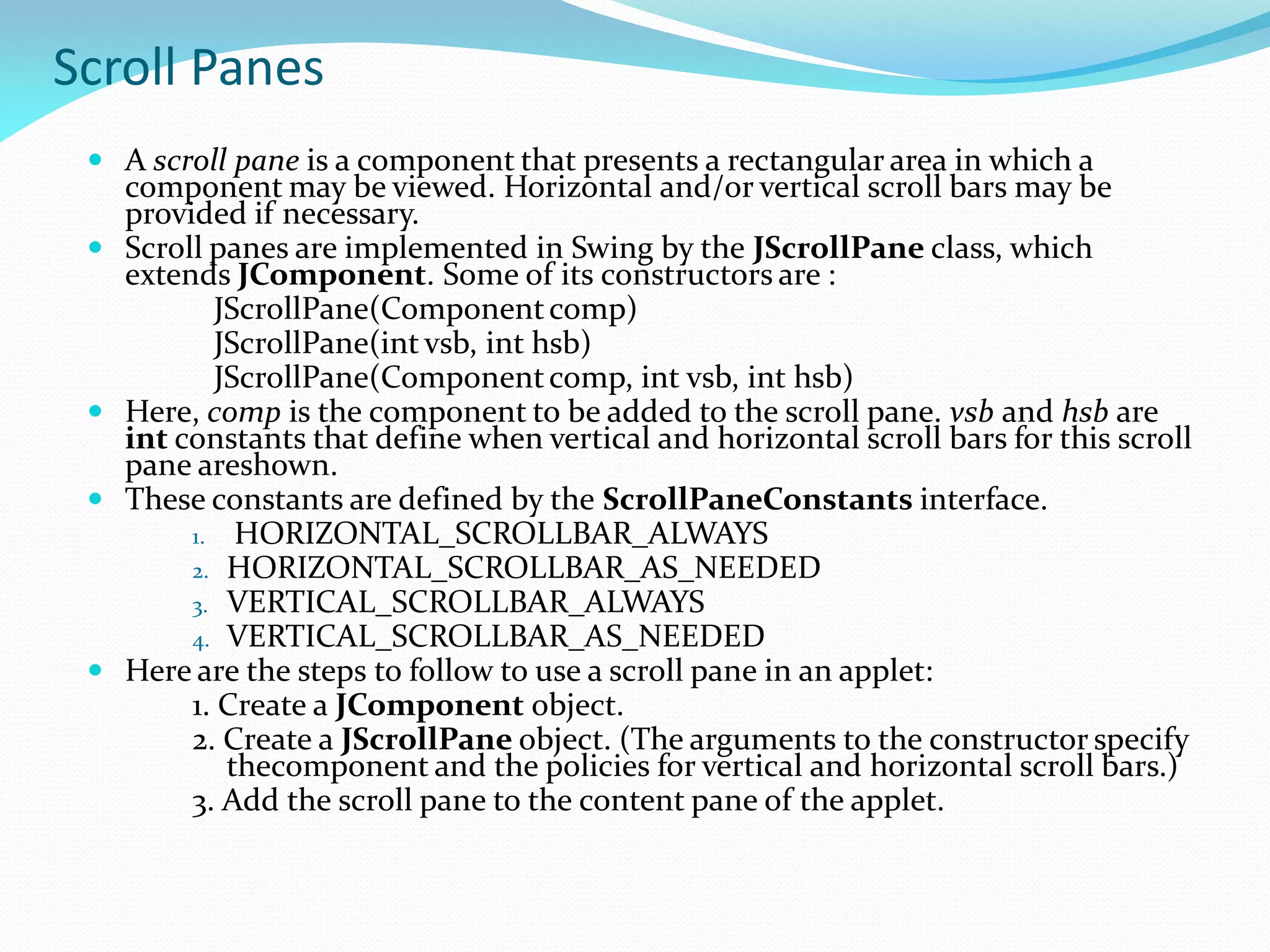 Scroll Panes
 A scroll pane is a component that presents a rectangular area in which a
component may be viewed. Horizontal and/or vertical scroll bars may be
provided if necessary.
 Scroll panes are implemented in Swing by the JScrollPane class, which
extends JComponent. Some of its constructors are :
JScrollPane(Componentcomp)
JScrollPane(int vsb, int hsb)
JScrollPane(Componentcomp, int vsb, int hsb)
 Here, comp is the component to be added to the scroll pane. vsb and hsb are
int constants that define when vertical and horizontal scroll bars for this scroll
pane areshown.
 These constants are defined by the ScrollPaneConstants interface.
1. HORIZONTAL_SCROLLBAR_ALWAYS
2. HORIZONTAL_SCROLLBAR_AS_NEEDED
3. VERTICAL_SCROLLBAR_ALWAYS
4. VERTICAL_SCROLLBAR_AS_NEEDED
 Here are the steps to follow to use a scroll pane in an applet:
1. Create a JComponent object.
2. Create a JScrollPane object. (The arguments to the constructor specify
thecomponent and the policies for vertical and horizontal scroll bars.)
3. Add the scroll pane to the content pane of the applet.
 