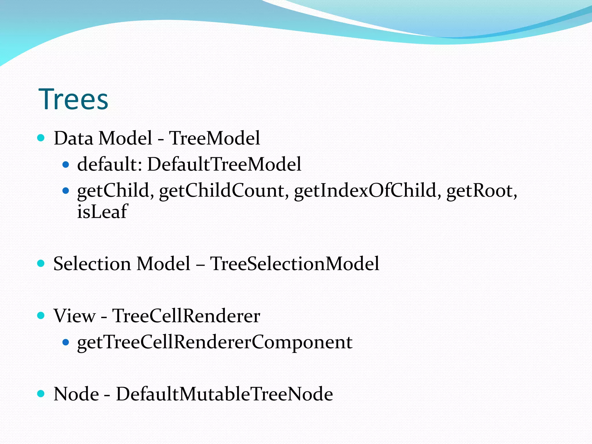 Trees
 Data Model - TreeModel
 default: DefaultTreeModel
 getChild, getChildCount, getIndexOfChild, getRoot,
isLeaf
 Selection Model – TreeSelectionModel
 View - TreeCellRenderer
 getTreeCellRendererComponent
 Node - DefaultMutableTreeNode
 