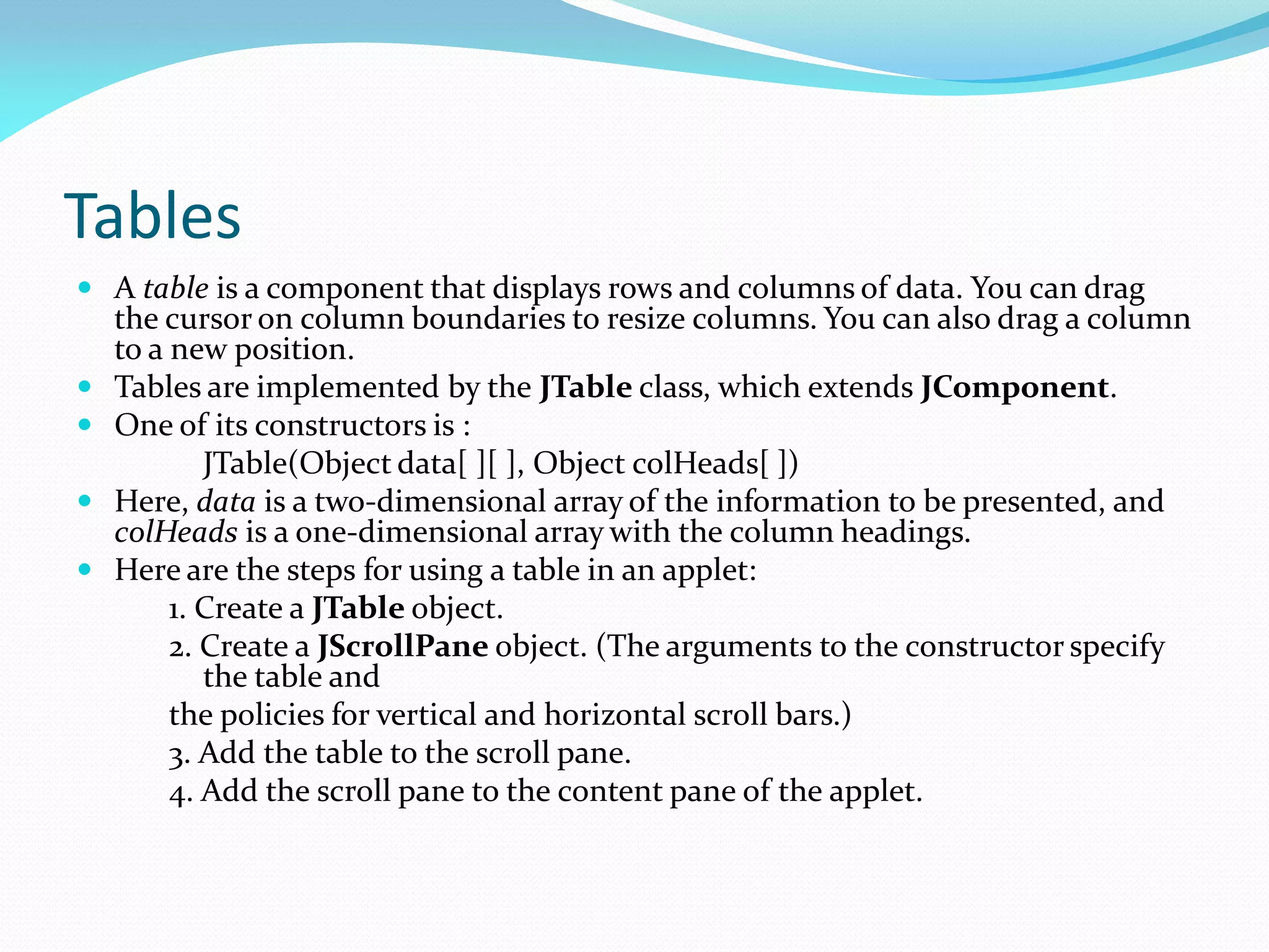 Tables
 A table is a component that displays rows and columns of data. You can drag
the cursor on column boundaries to resize columns. You can also drag a column
to a new position.
 Tables are implemented by the JTable class, which extends JComponent.
 One of its constructors is :
JTable(Object data[ ][ ], Object colHeads[ ])
 Here, data is a two-dimensional array of the information to be presented, and
colHeads is a one-dimensional array with the column headings.
 Here are the steps for using a table in an applet:
1. Create a JTable object.
2. Create a JScrollPane object. (The arguments to the constructor specify
the table and
the policies for vertical and horizontal scroll bars.)
3. Add the table to the scroll pane.
4. Add the scroll pane to the content pane of the applet.
 