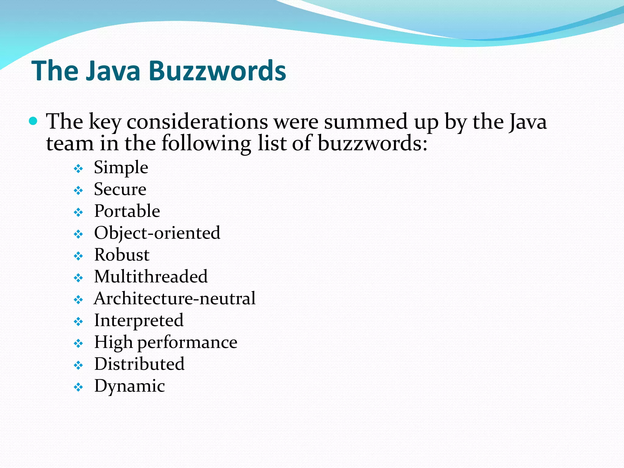 The Java Buzzwords
 The key considerations were summed up by the Java
team in the following list of buzzwords:
 Simple
 Secure
 Portable
 Object-oriented
 Robust
 Multithreaded
 Architecture-neutral
 Interpreted
 High performance
 Distributed
 Dynamic
 