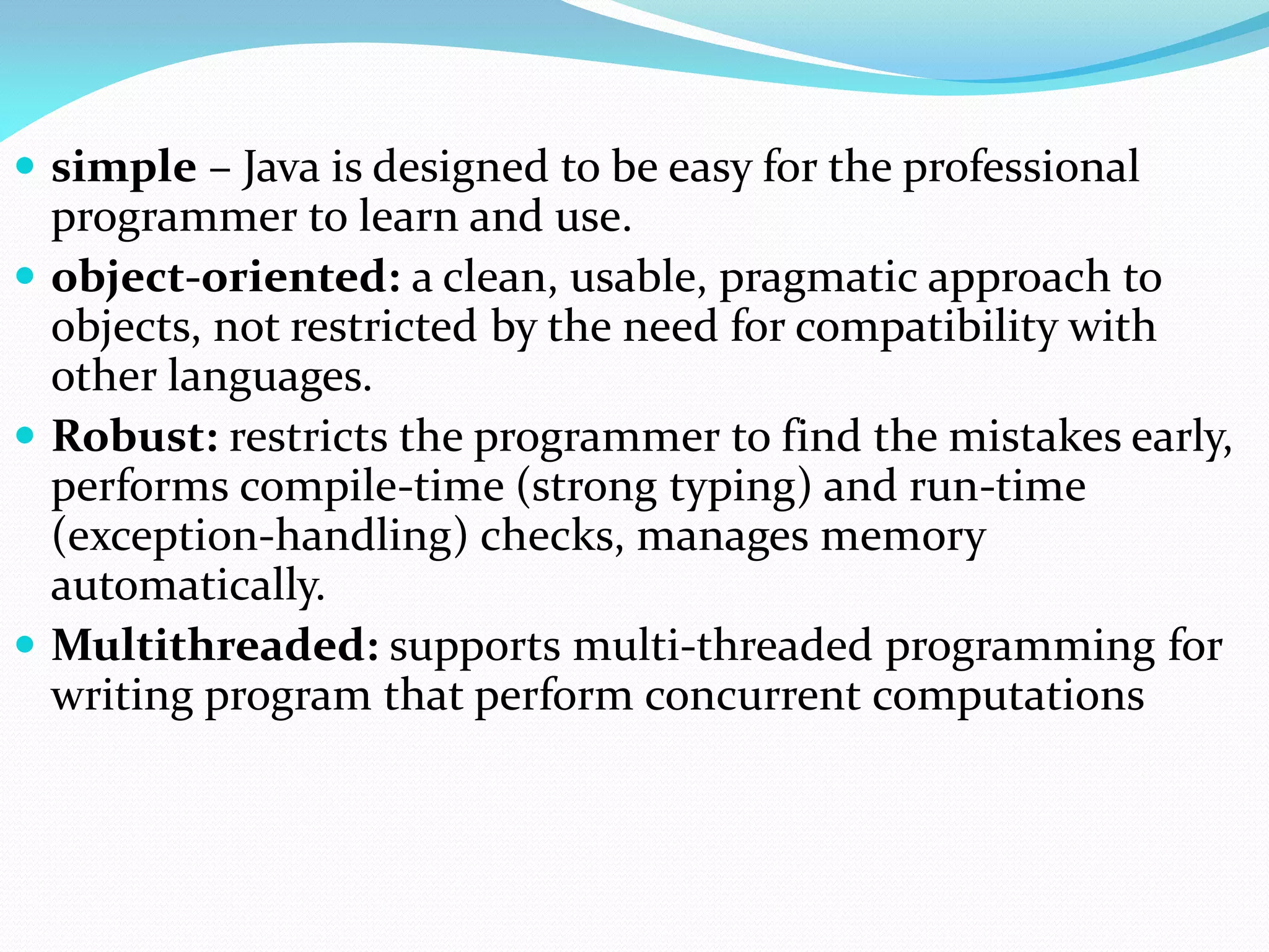  simple – Java is designed to be easy for the professional
programmer to learn and use.
 object-oriented: a clean, usable, pragmatic approach to
objects, not restricted by the need for compatibility with
other languages.
 Robust: restricts the programmer to find the mistakes early,
performs compile-time (strong typing) and run-time
(exception-handling) checks, manages memory
automatically.
 Multithreaded: supports multi-threaded programming for
writing program that perform concurrent computations
 