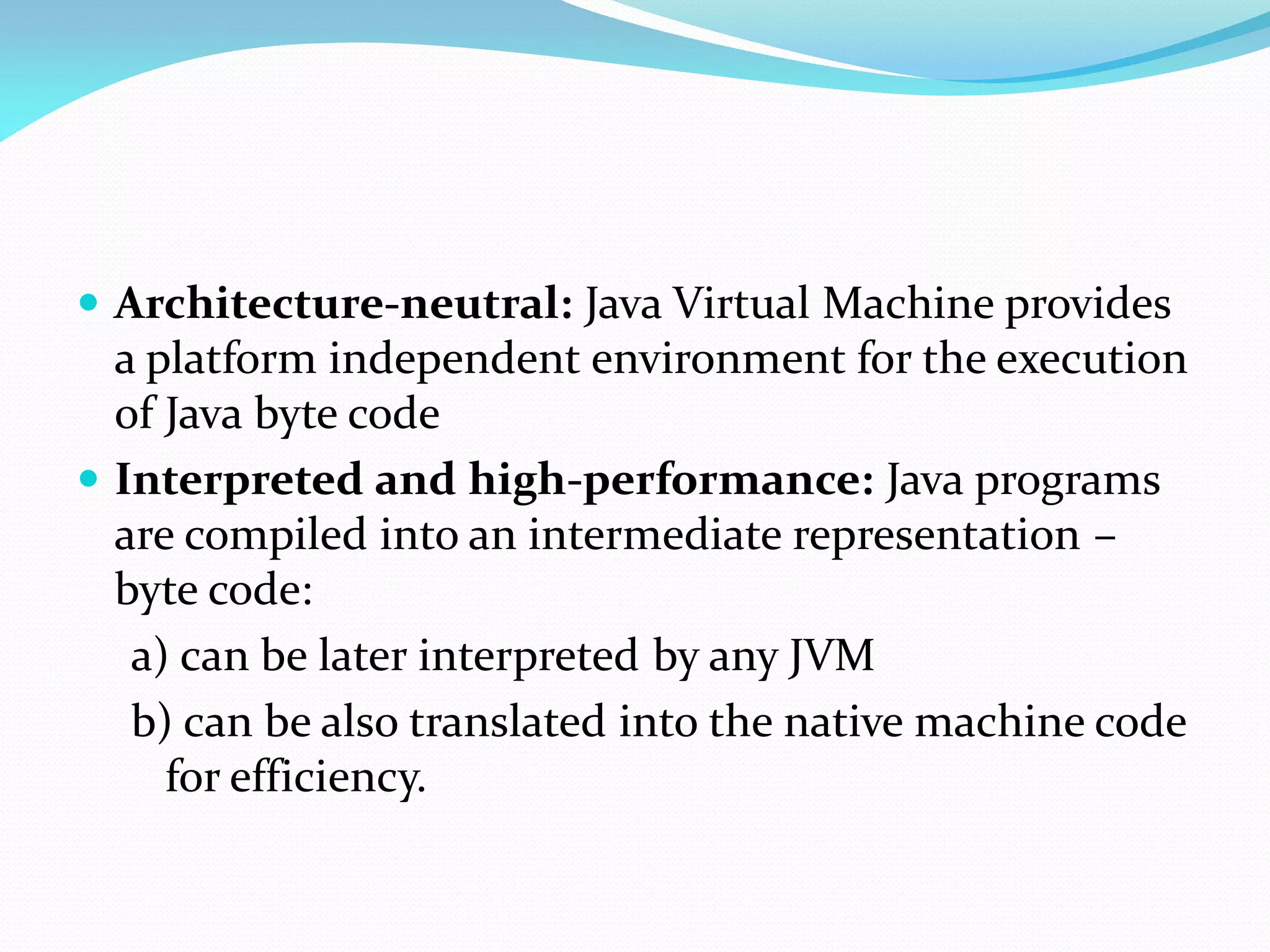  Architecture-neutral: Java Virtual Machine provides
a platform independent environment for the execution
of Java byte code
 Interpreted and high-performance: Java programs
are compiled into an intermediate representation –
byte code:
a) can be later interpreted by any JVM
b) can be also translated into the native machine code
for efficiency.
 