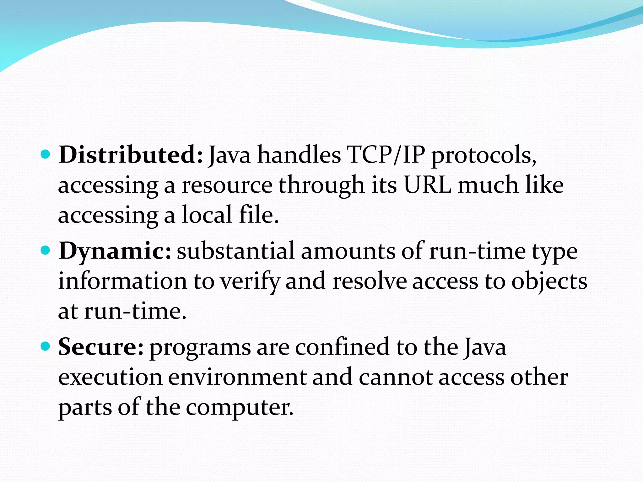  Distributed: Java handles TCP/IP protocols,
accessing a resource through its URL much like
accessing a local file.
 Dynamic: substantial amounts of run-time type
information to verify and resolve access to objects
at run-time.
 Secure: programs are confined to the Java
execution environment and cannot access other
parts of the computer.
 