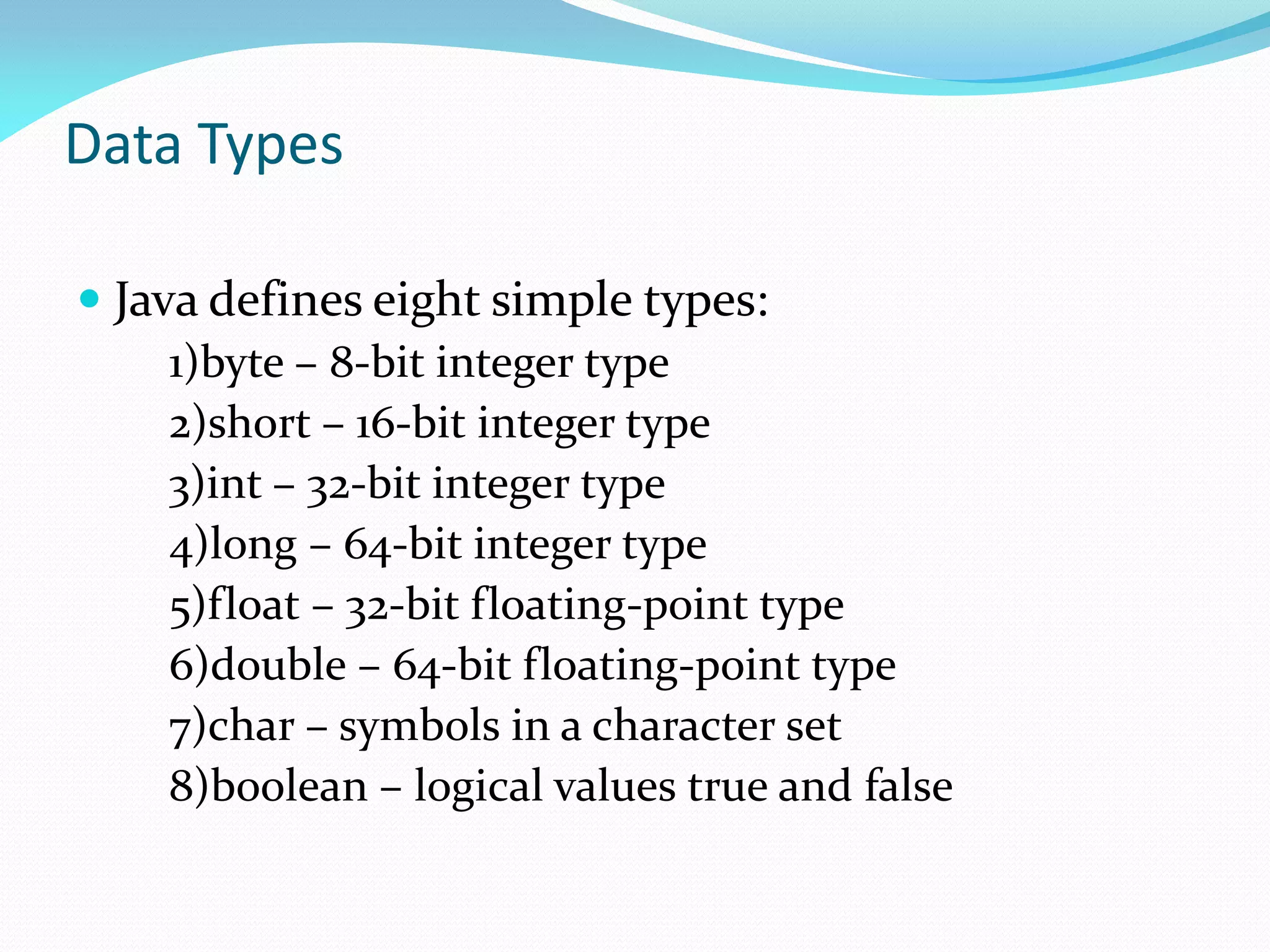 Data Types
 Java defines eight simple types:
1)byte – 8-bit integer type
2)short – 16-bit integer type
3)int – 32-bit integer type
4)long – 64-bit integer type
5)float – 32-bit floating-point type
6)double – 64-bit floating-point type
7)char – symbols in a character set
8)boolean – logical values true and false
 