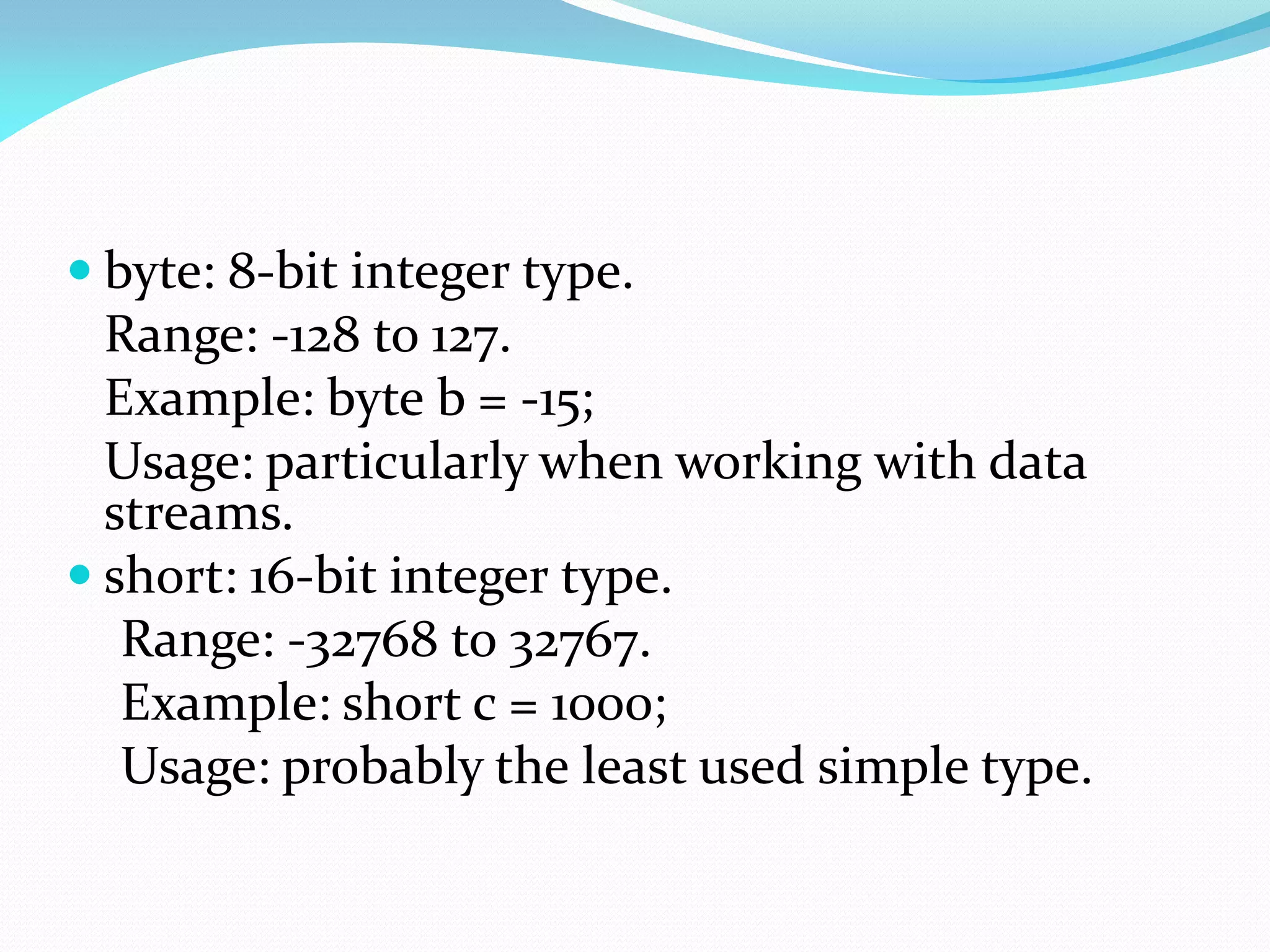  byte: 8-bit integer type.
Range: -128 to 127.
Example: byte b = -15;
Usage: particularly when working with data
streams.
 short: 16-bit integer type.
Range: -32768 to 32767.
Example: short c = 1000;
Usage: probably the least used simple type.
 