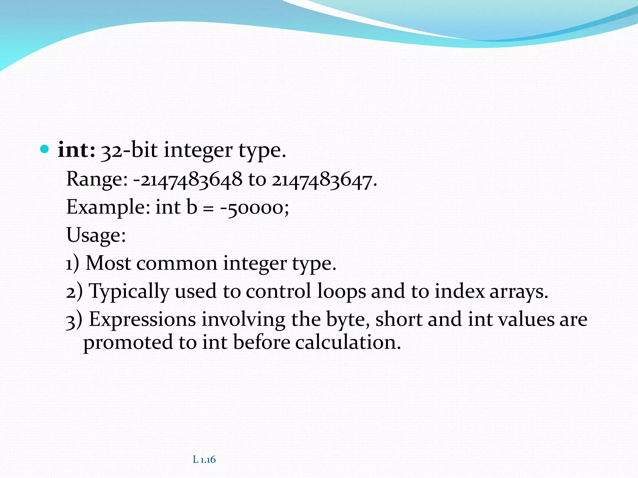  int: 32-bit integer type.
Range: -2147483648 to 2147483647.
Example: int b = -50000;
Usage:
1) Most common integer type.
2) Typically used to control loops and to index arrays.
3) Expressions involving the byte, short and int values are
promoted to int before calculation.
L 1.16
 