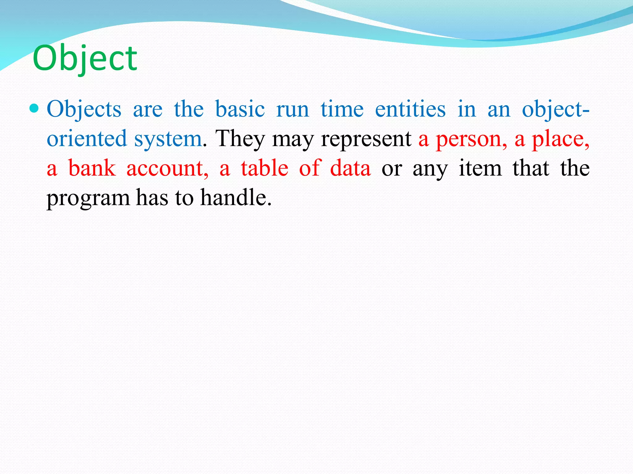 Object
 Objects are the basic run time entities in an object-
oriented system. They may represent a person, a place,
a bank account, a table of data or any item that the
program has to handle.
 
