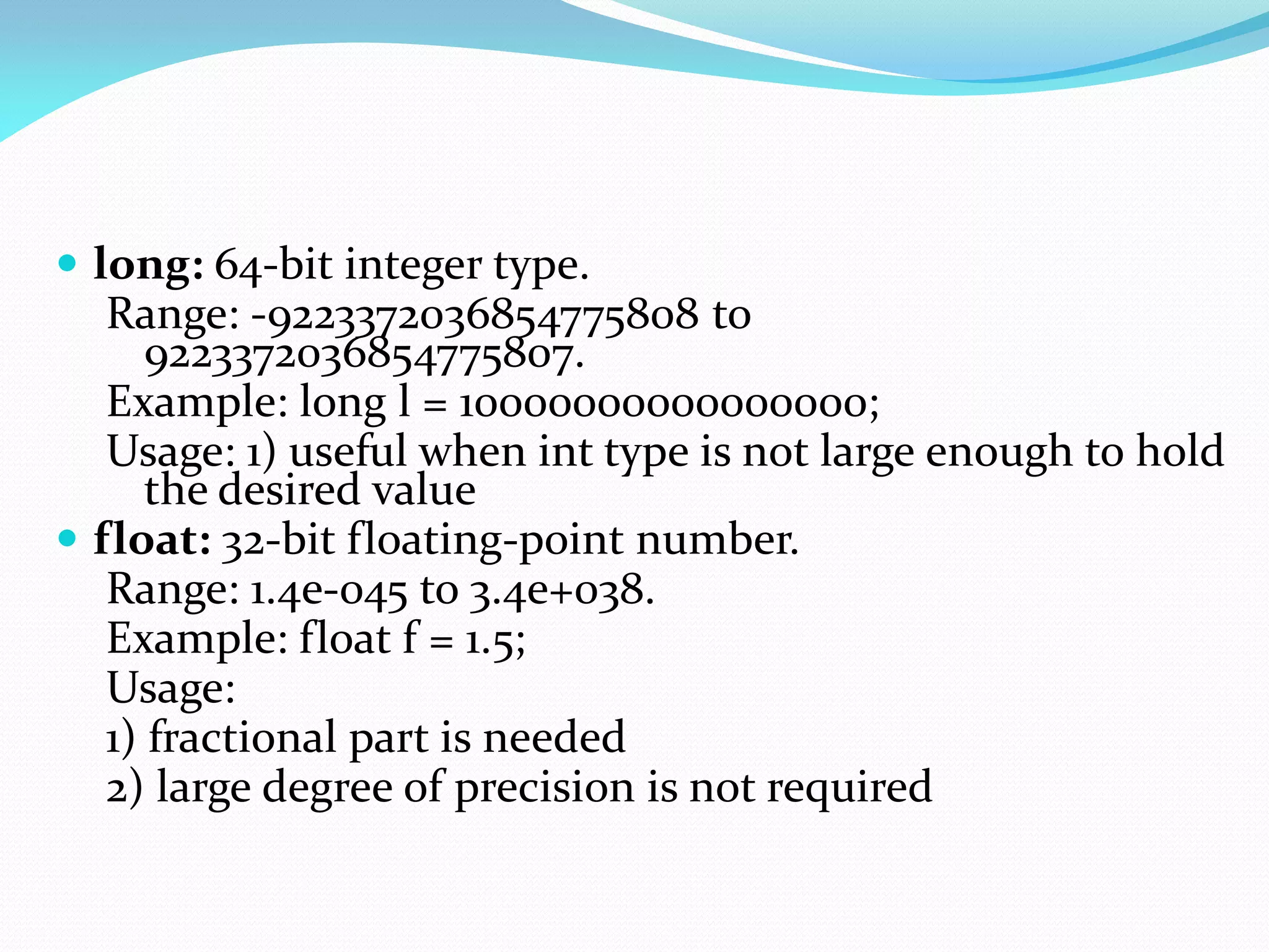  long: 64-bit integer type.
Range: -9223372036854775808 to
9223372036854775807.
Example: long l = 10000000000000000;
Usage: 1) useful when int type is not large enough to hold
the desired value
 float: 32-bit floating-point number.
Range: 1.4e-045 to 3.4e+038.
Example: float f = 1.5;
Usage:
1) fractional part is needed
2) large degree of precision is not required
 